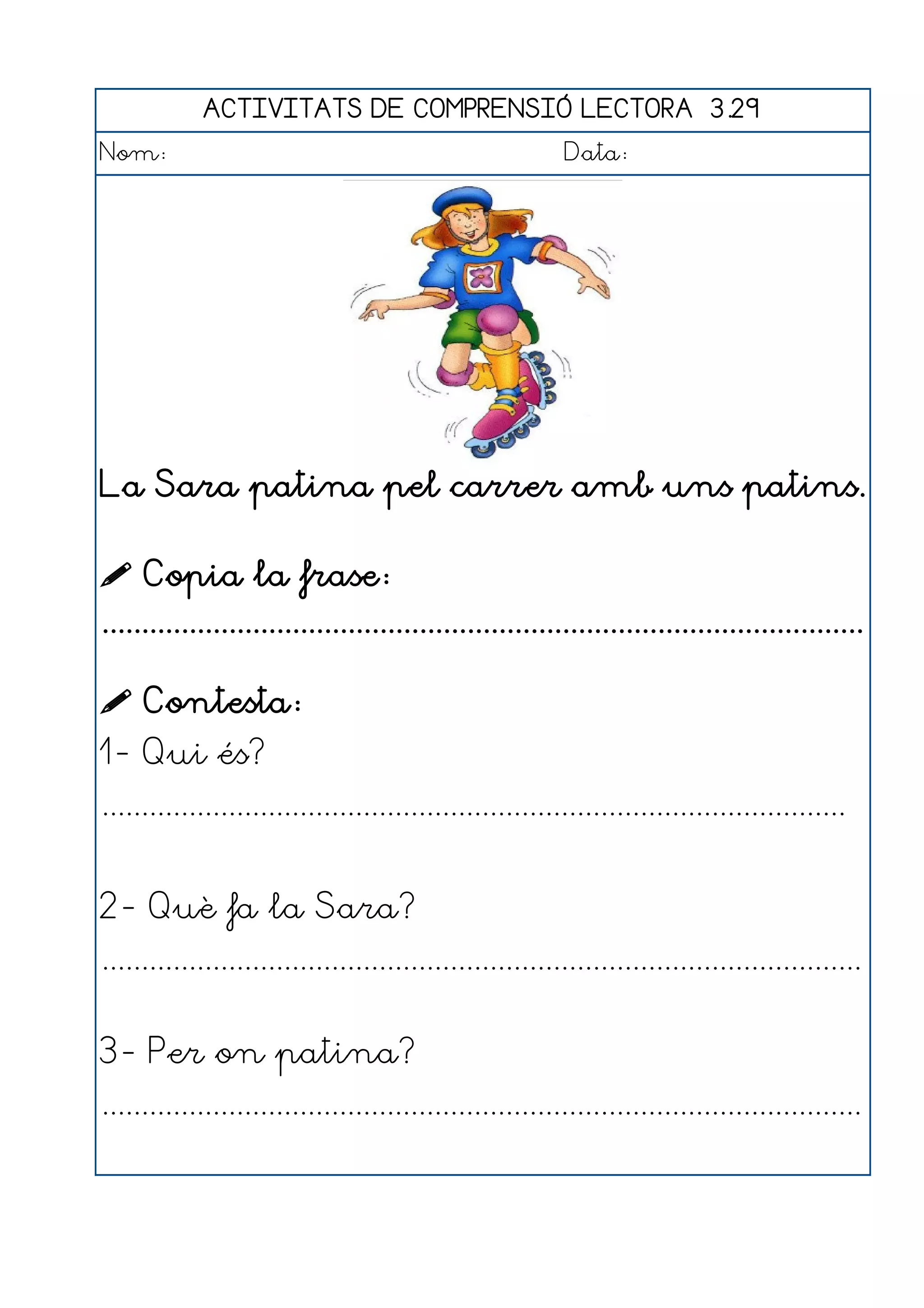 ACTIVITATS DE COMPRENSIÓ LECTORA 3.29
Nom:                                                      Data:




La Sara patina pel carrer amb uns patins.

 Copia la frase:
................................................................................................

 Contesta:
1- Qui és?
..............................................................................................


2- Què fa la Sara?
................................................................................................


3- Per on patina?
................................................................................................
 