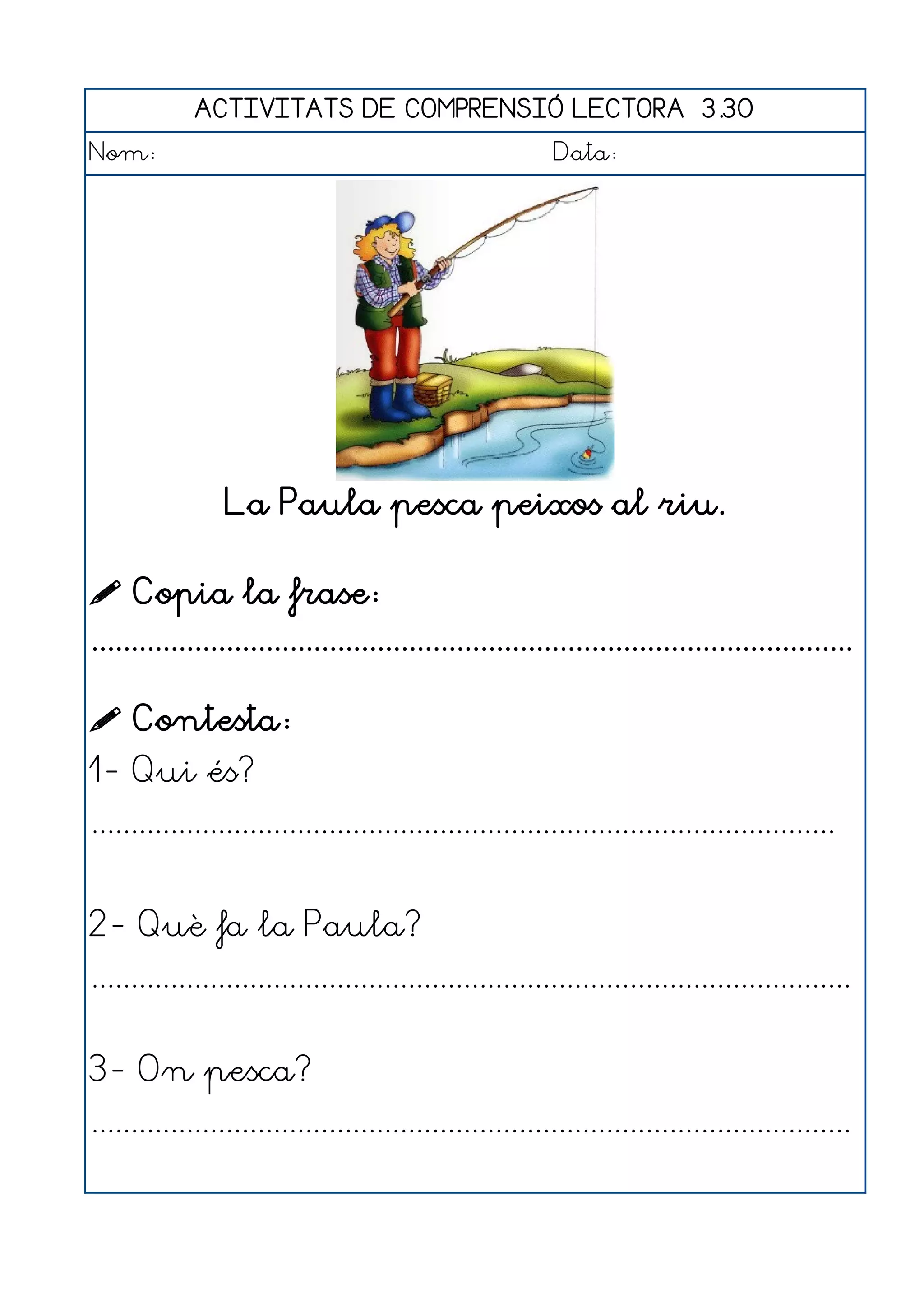 ACTIVITATS DE COMPRENSIÓ LECTORA 3.30
Nom:                                                      Data:




                 La Paula pesca peixos al riu.

 Copia la frase:
................................................................................................

 Contesta:
1- Qui és?
..............................................................................................


2- Què fa la Paula?
................................................................................................


3- On pesca?
................................................................................................
 