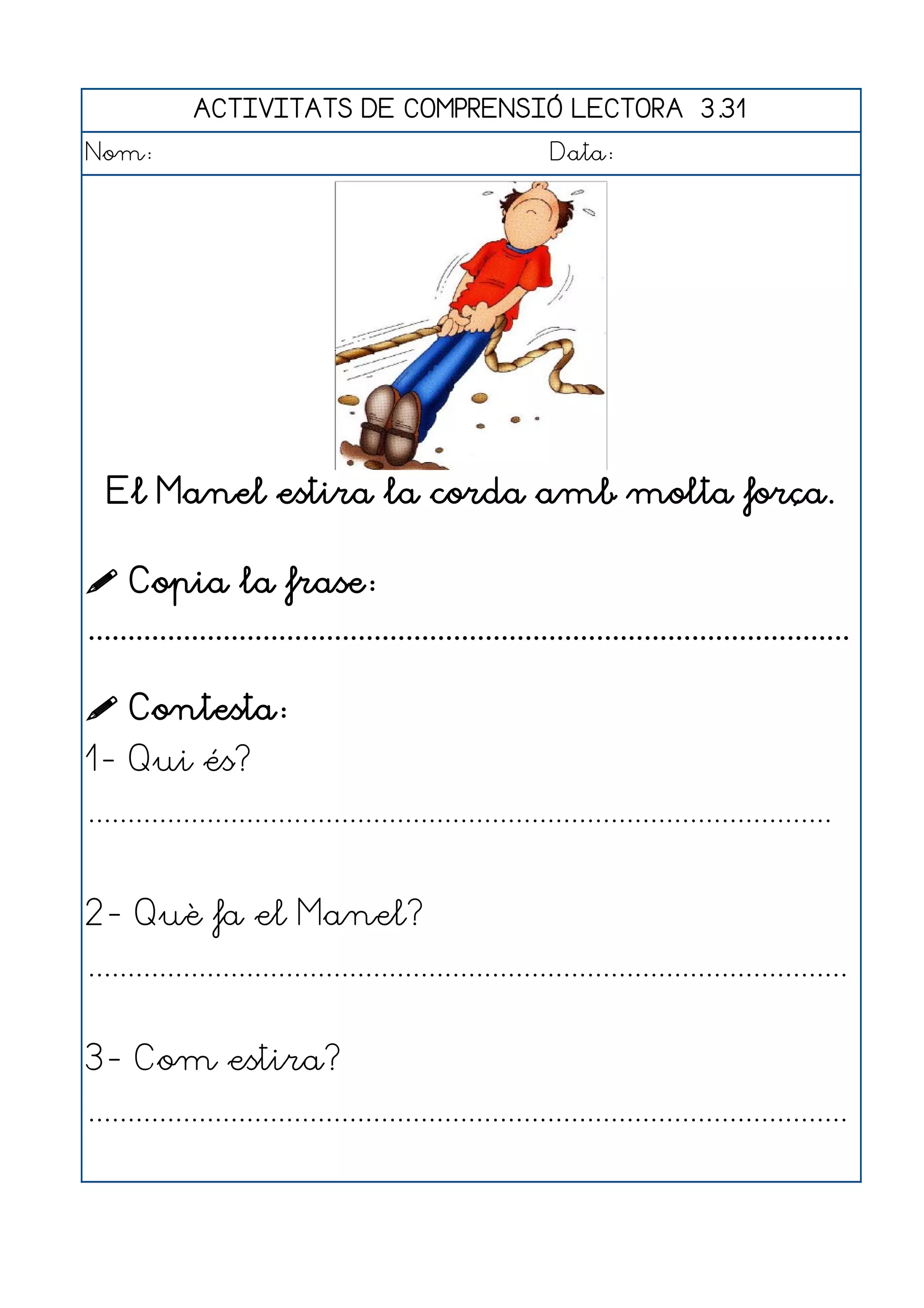 ACTIVITATS DE COMPRENSIÓ LECTORA 3.31
Nom:                                                      Data:




  El Manel estira la corda amb molta força.

 Copia la frase:
................................................................................................

 Contesta:
1- Qui és?
..............................................................................................


2- Què fa el Manel?
................................................................................................


3- Com estira?
................................................................................................
 