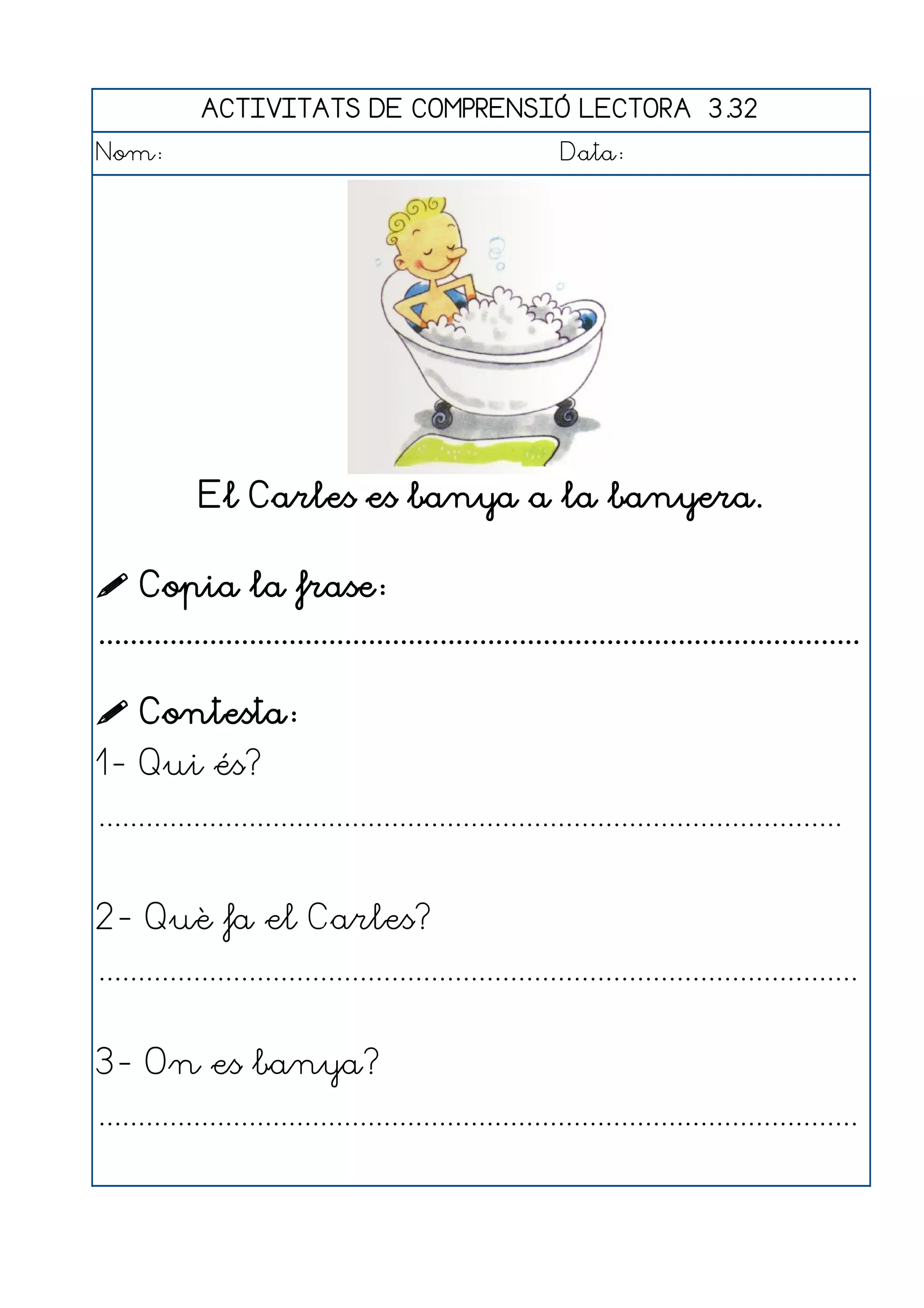 ACTIVITATS DE COMPRENSIÓ LECTORA 3.32
Nom:                                                      Data:




             El Carles es banya a la banyera.

 Copia la frase:
................................................................................................

 Contesta:
1- Qui és?
..............................................................................................


2- Què fa el Carles?
................................................................................................


3- On es banya?
................................................................................................
 