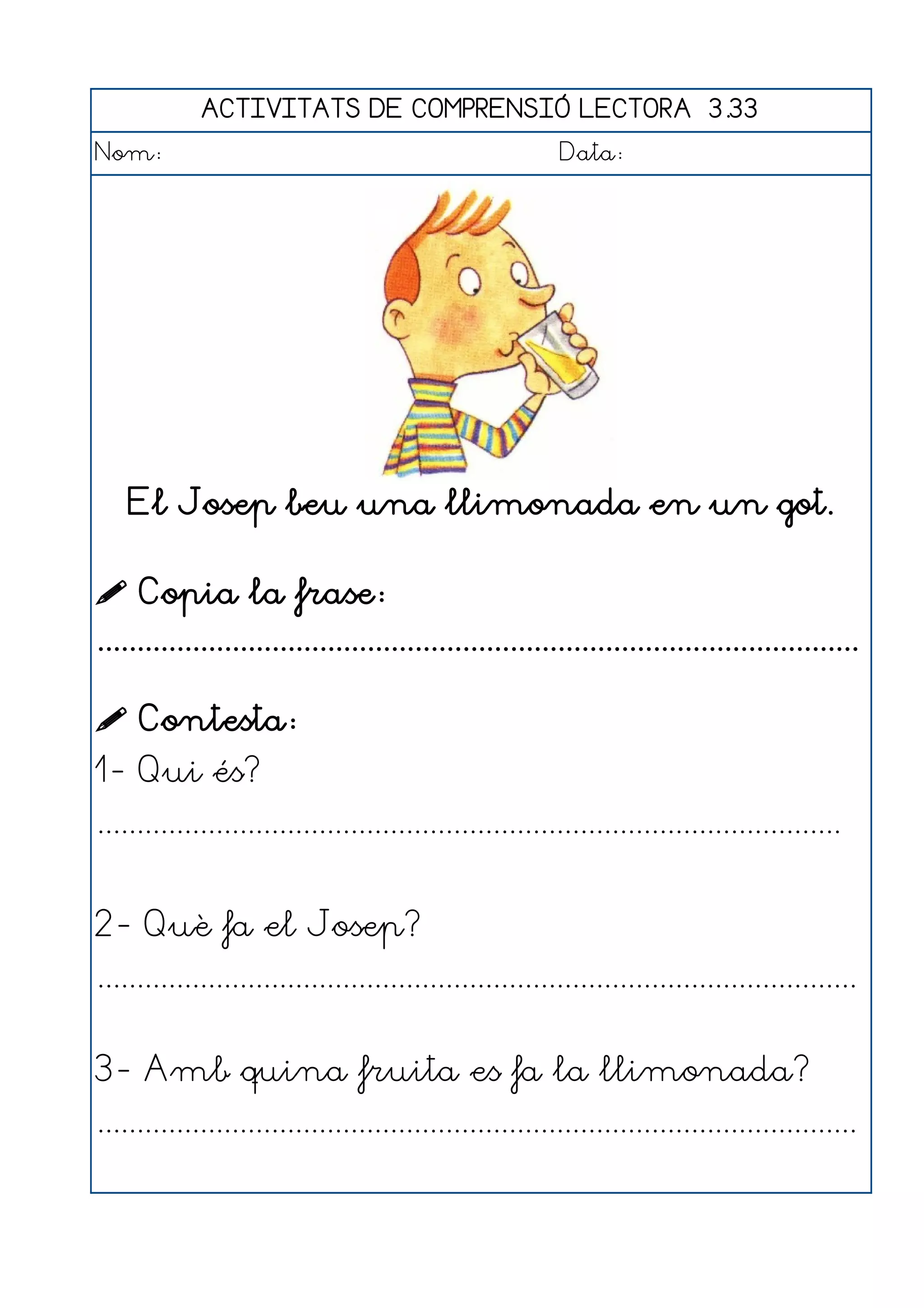 ACTIVITATS DE COMPRENSIÓ LECTORA 3.33
Nom:                                                      Data:




    El Josep beu una llimonada en un got.

 Copia la frase:
................................................................................................

 Contesta:
1- Qui és?
..............................................................................................


2- Què fa el Josep?
................................................................................................


3- Amb quina fruita es fa la llimonada?
................................................................................................
 