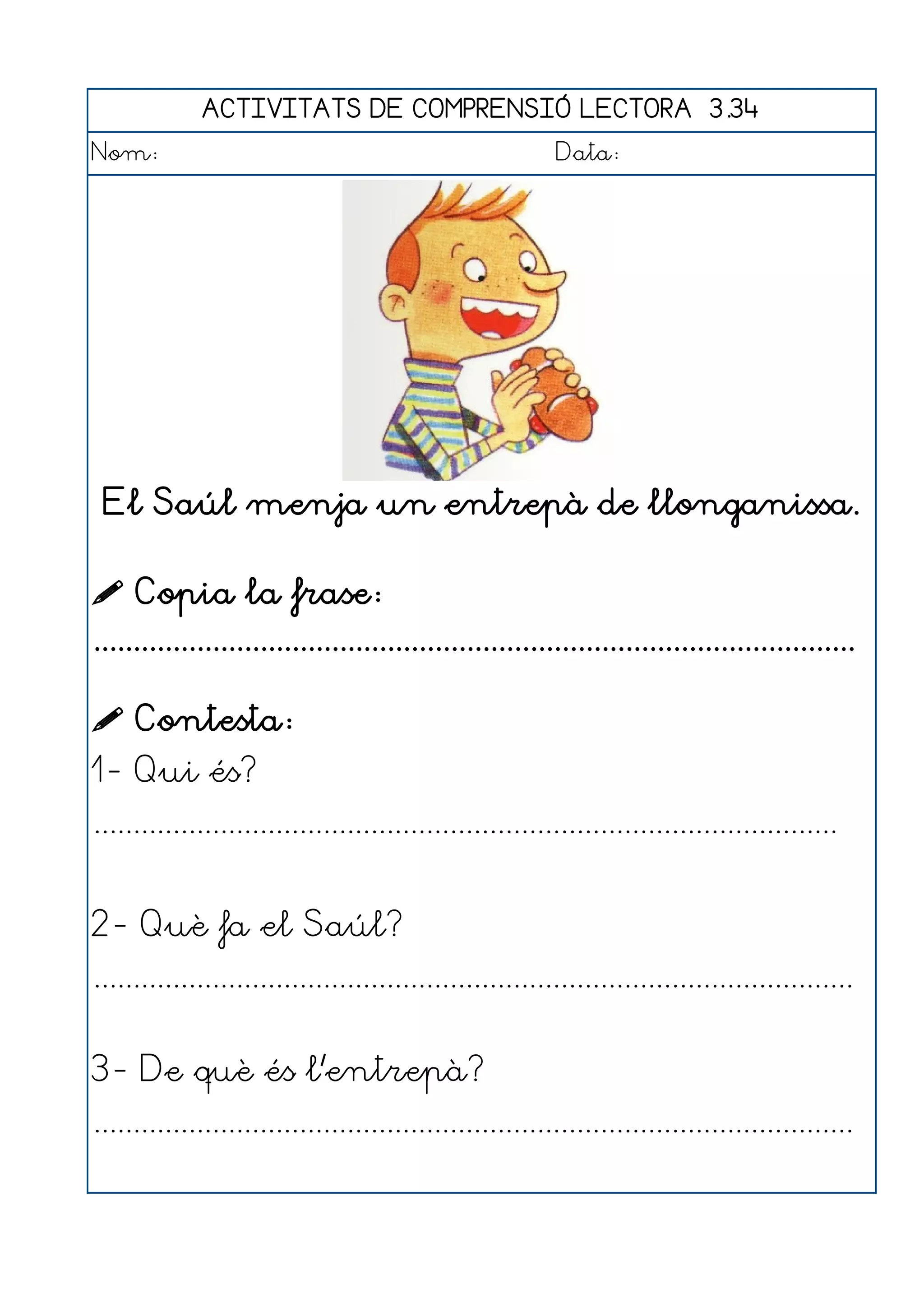 ACTIVITATS DE COMPRENSIÓ LECTORA 3.34
Nom:                                                      Data:




 El Saúl menja un entrepà de llonganissa.

 Copia la frase:
................................................................................................

 Contesta:
1- Qui és?
..............................................................................................


2- Què fa el Saúl?
................................................................................................


3- De què és l'entrepà?
................................................................................................
 