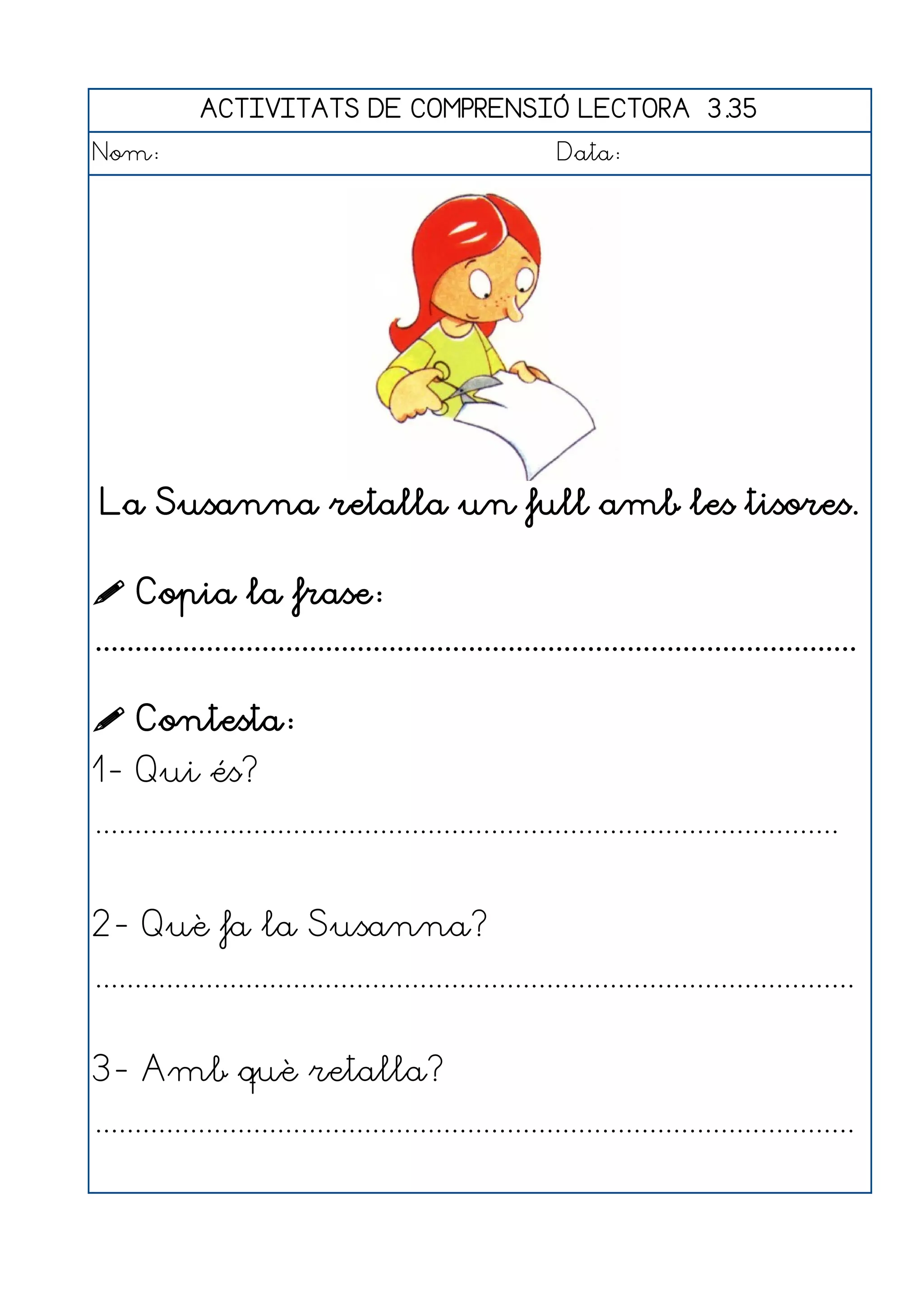 ACTIVITATS DE COMPRENSIÓ LECTORA 3.35
Nom:                                                      Data:




 La Susanna retalla un full amb les tisores.

 Copia la frase:
................................................................................................

 Contesta:
1- Qui és?
..............................................................................................


2- Què fa la Susanna?
................................................................................................


3- Amb què retalla?
................................................................................................
 