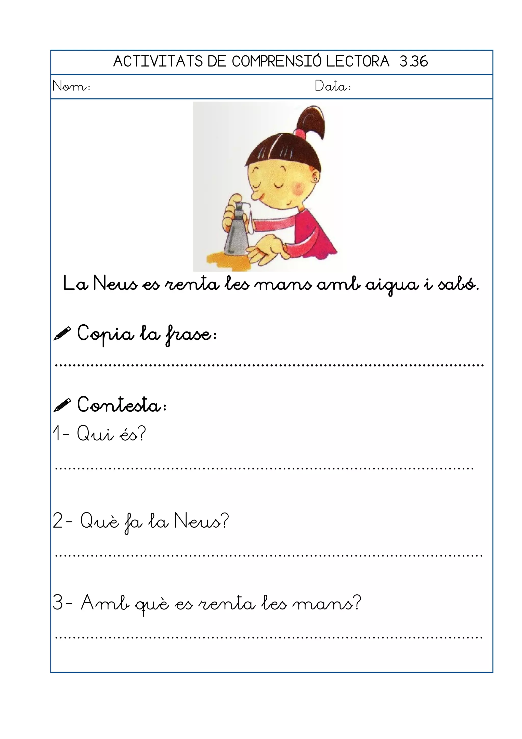 ACTIVITATS DE COMPRENSIÓ LECTORA 3.36
Nom:                                                      Data:




  La Neus es renta les mans amb aigua i sabó.


 Copia la frase:
................................................................................................

 Contesta:
1- Qui és?
..............................................................................................


2- Què fa la Neus?
................................................................................................


3- Amb què es renta les mans?
................................................................................................
 