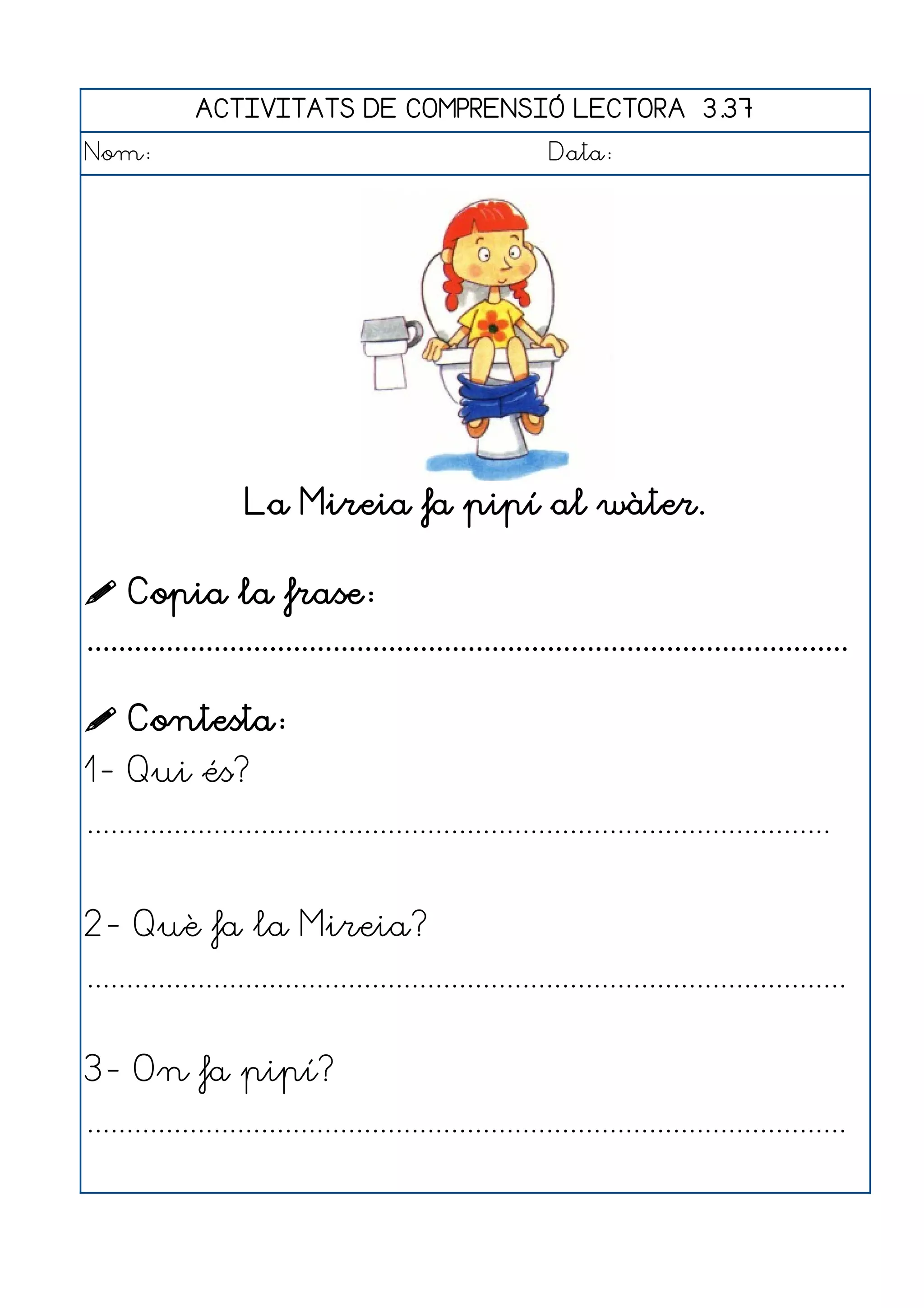 ACTIVITATS DE COMPRENSIÓ LECTORA 3.37
Nom:                                                      Data:




                    La Mireia fa pipí al wàter.

 Copia la frase:
................................................................................................

 Contesta:
1- Qui és?
..............................................................................................


2- Què fa la Mireia?
................................................................................................


3- On fa pipí?
................................................................................................
 