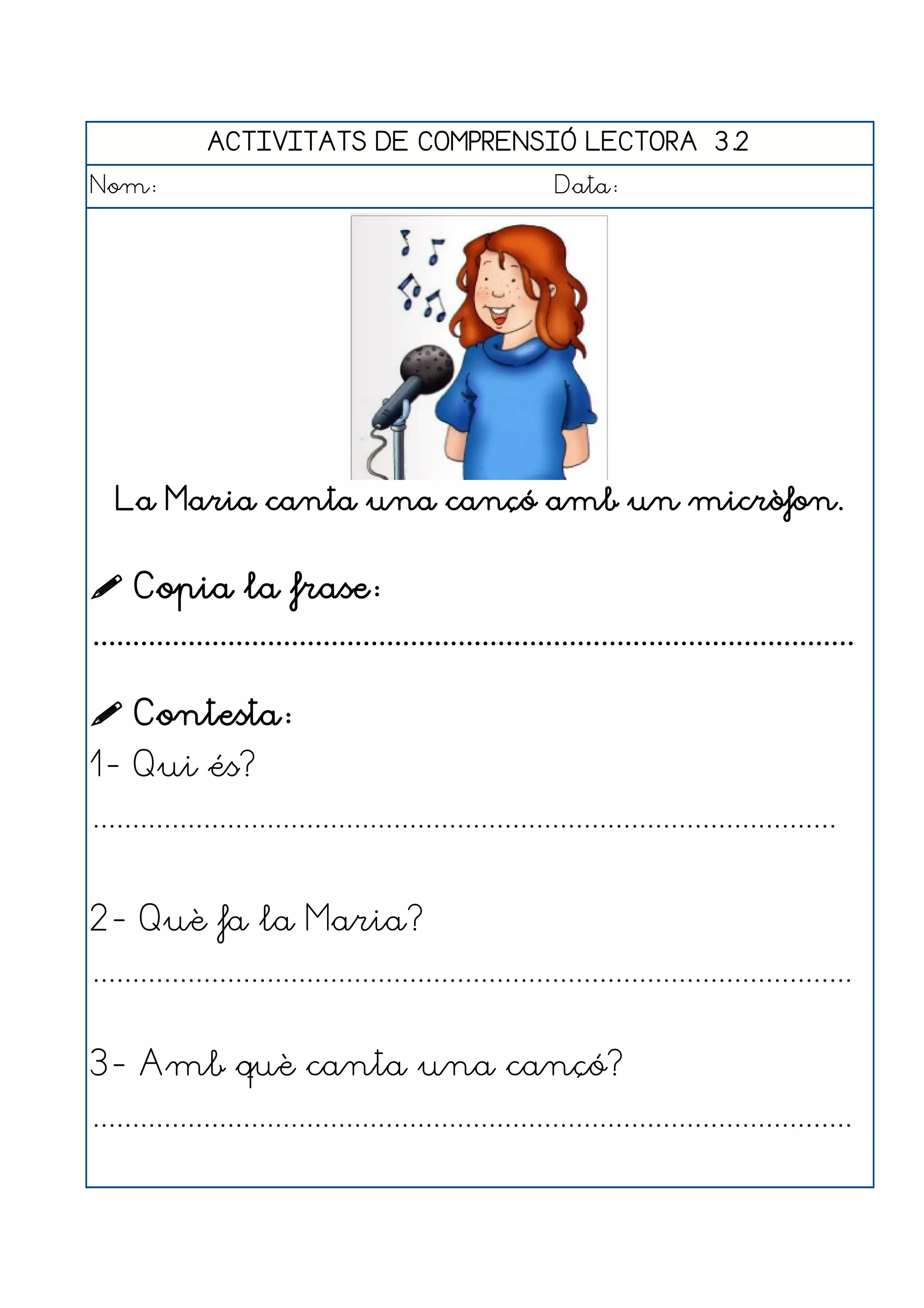 ACTIVITATS DE COMPRENSIÓ LECTORA 3.2
Nom:                                                      Data:




   La Maria canta una cançó amb un micròfon.


 Copia la frase:
................................................................................................

 Contesta:
1- Qui és?
..............................................................................................


2- Què fa la Maria?
................................................................................................


3- Amb què canta una cançó?
................................................................................................
 