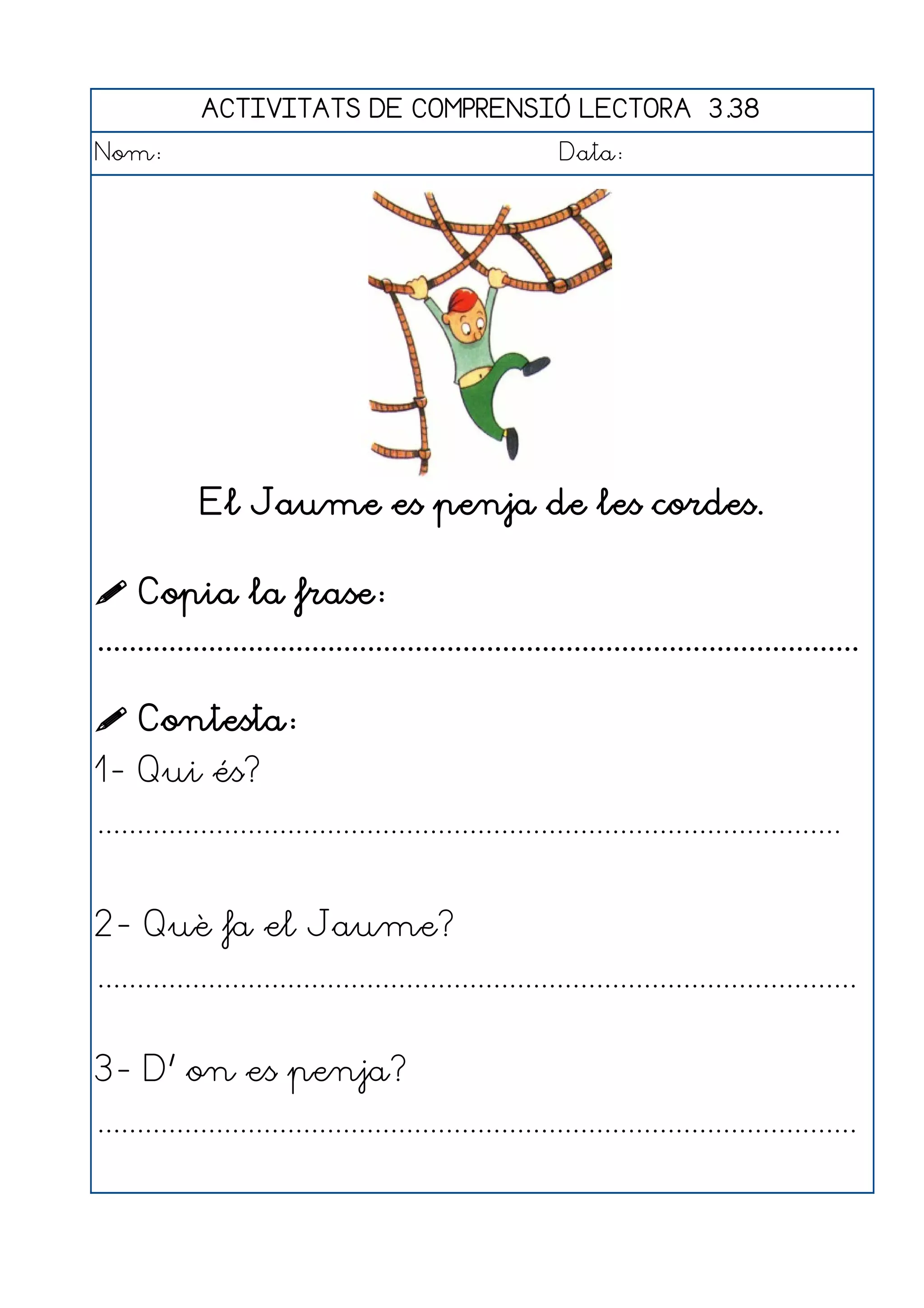ACTIVITATS DE COMPRENSIÓ LECTORA 3.38
Nom:                                                      Data:




             El Jaume es penja de les cordes.

 Copia la frase:
................................................................................................

 Contesta:
1- Qui és?
..............................................................................................


2- Què fa el Jaume?
................................................................................................


3- D' on es penja?
................................................................................................
 