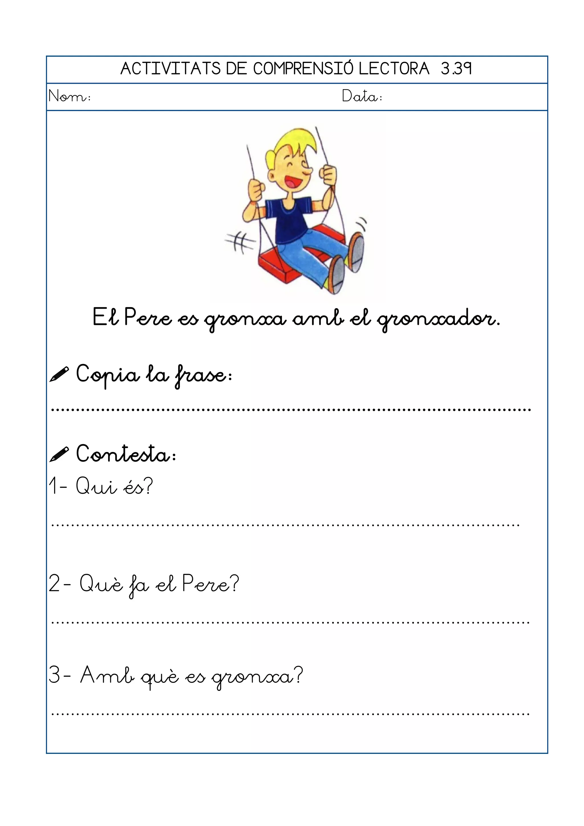 ACTIVITATS DE COMPRENSIÓ LECTORA 3.39
Nom:                                                      Data:




        El Pere es gronxa amb el gronxador.

 Copia la frase:
................................................................................................

 Contesta:
1- Qui és?
..............................................................................................


2- Què fa el Pere?
................................................................................................


3- Amb què es gronxa?
................................................................................................
 
