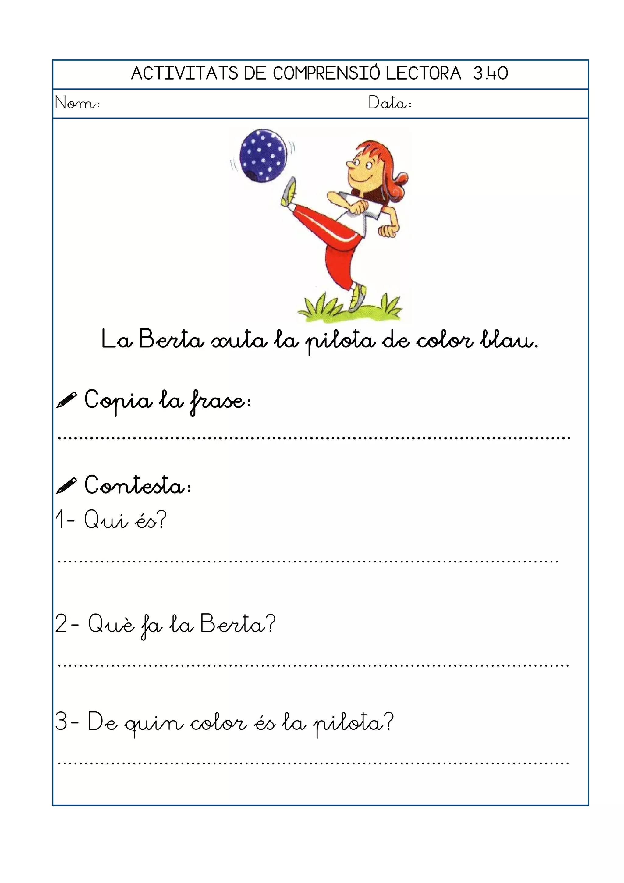 ACTIVITATS DE COMPRENSIÓ LECTORA 3.40
Nom:                                                      Data:




        La Berta xuta la pilota de color blau.

 Copia la frase:
................................................................................................

 Contesta:
1- Qui és?
..............................................................................................


2- Què fa la Berta?
................................................................................................


3- De quin color és la pilota?
................................................................................................
 