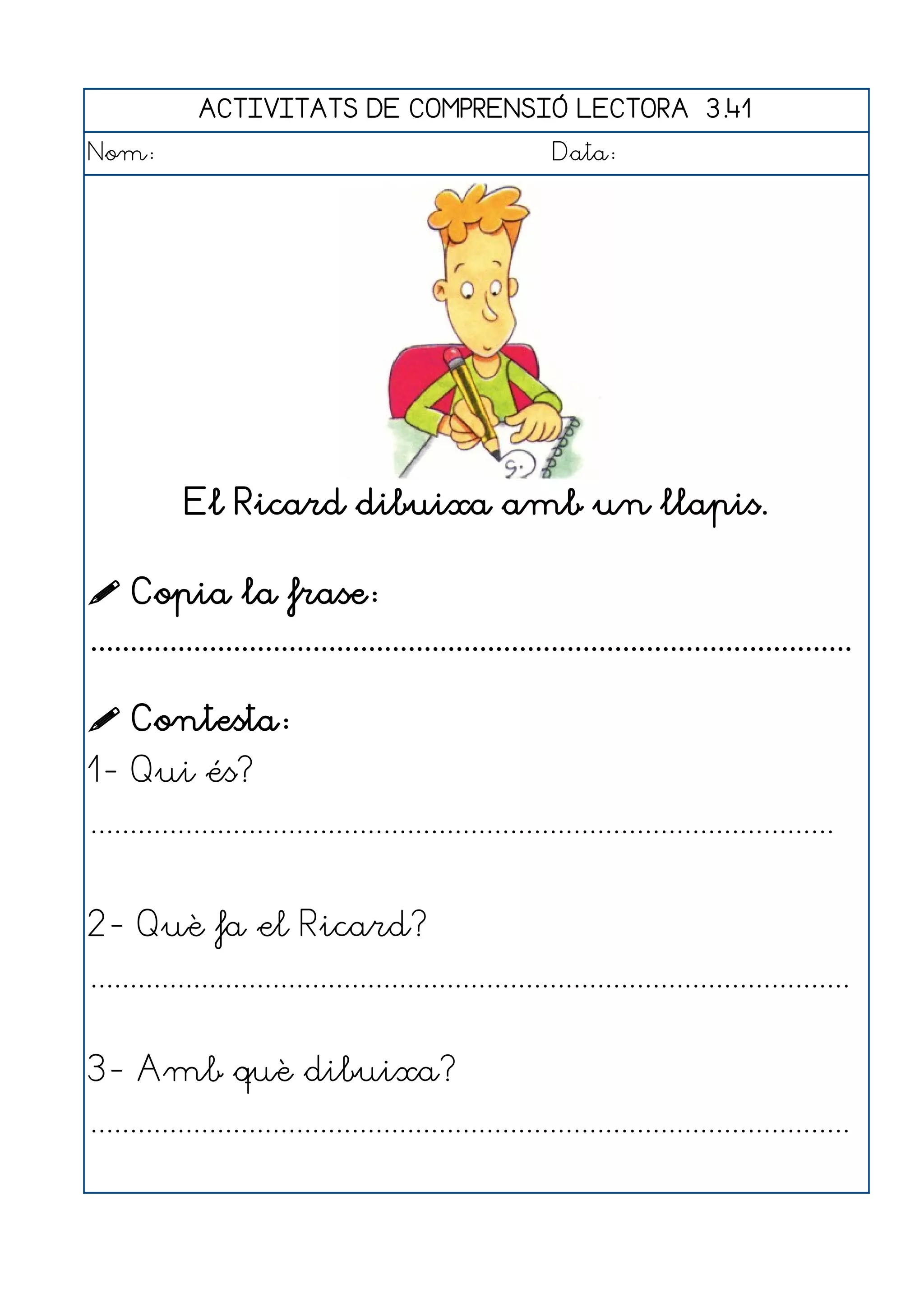 ACTIVITATS DE COMPRENSIÓ LECTORA 3.41
Nom:                                                      Data:




            El Ricard dibuixa amb un llapis.

 Copia la frase:
................................................................................................

 Contesta:
1- Qui és?
..............................................................................................


2- Què fa el Ricard?
................................................................................................


3- Amb què dibuixa?
................................................................................................
 