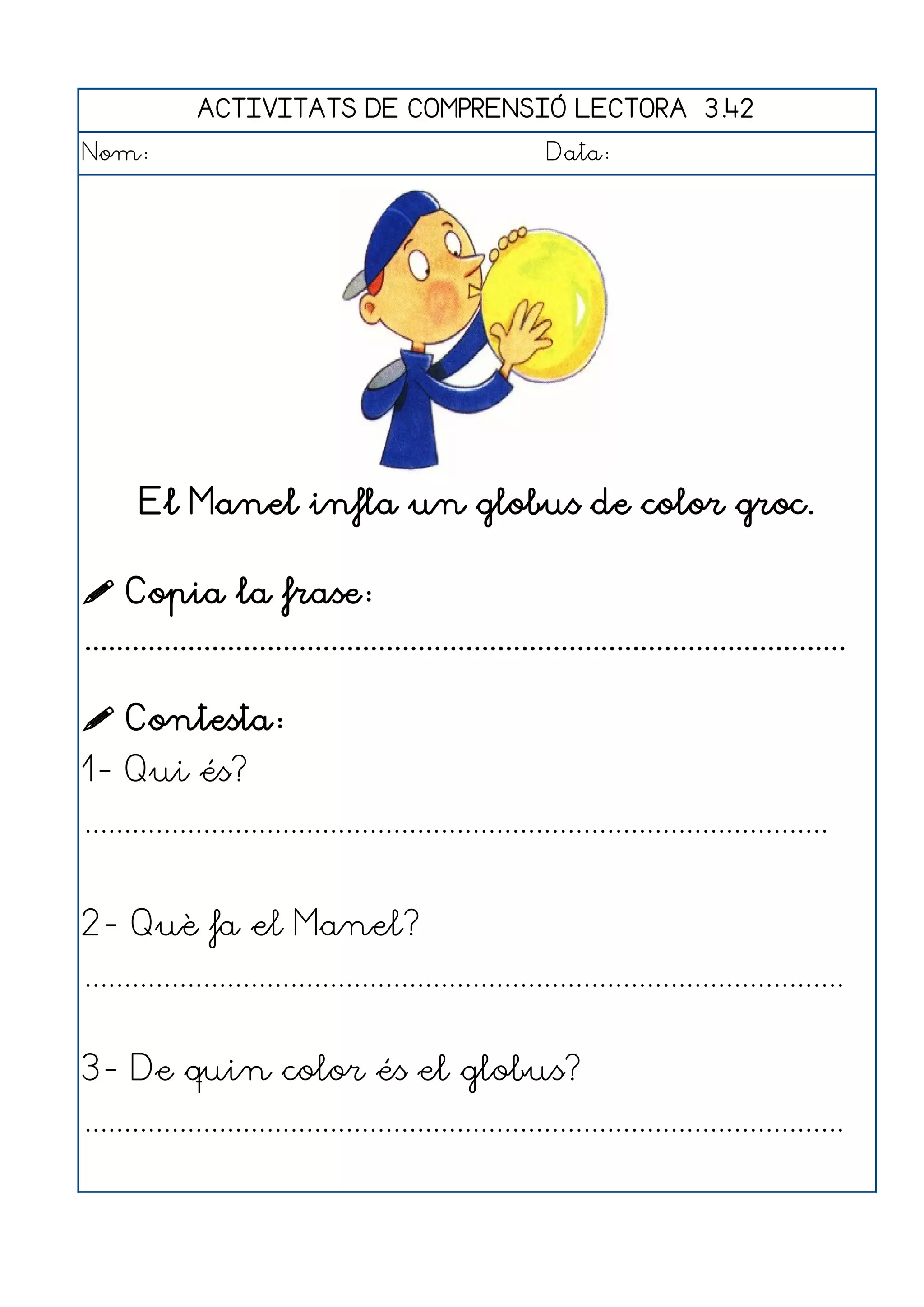 ACTIVITATS DE COMPRENSIÓ LECTORA 3.42
Nom:                                                      Data:




       El Manel infla un globus de color groc.

 Copia la frase:
................................................................................................

 Contesta:
1- Qui és?
..............................................................................................


2- Què fa el Manel?
................................................................................................


3- De quin color és el globus?
................................................................................................
 
