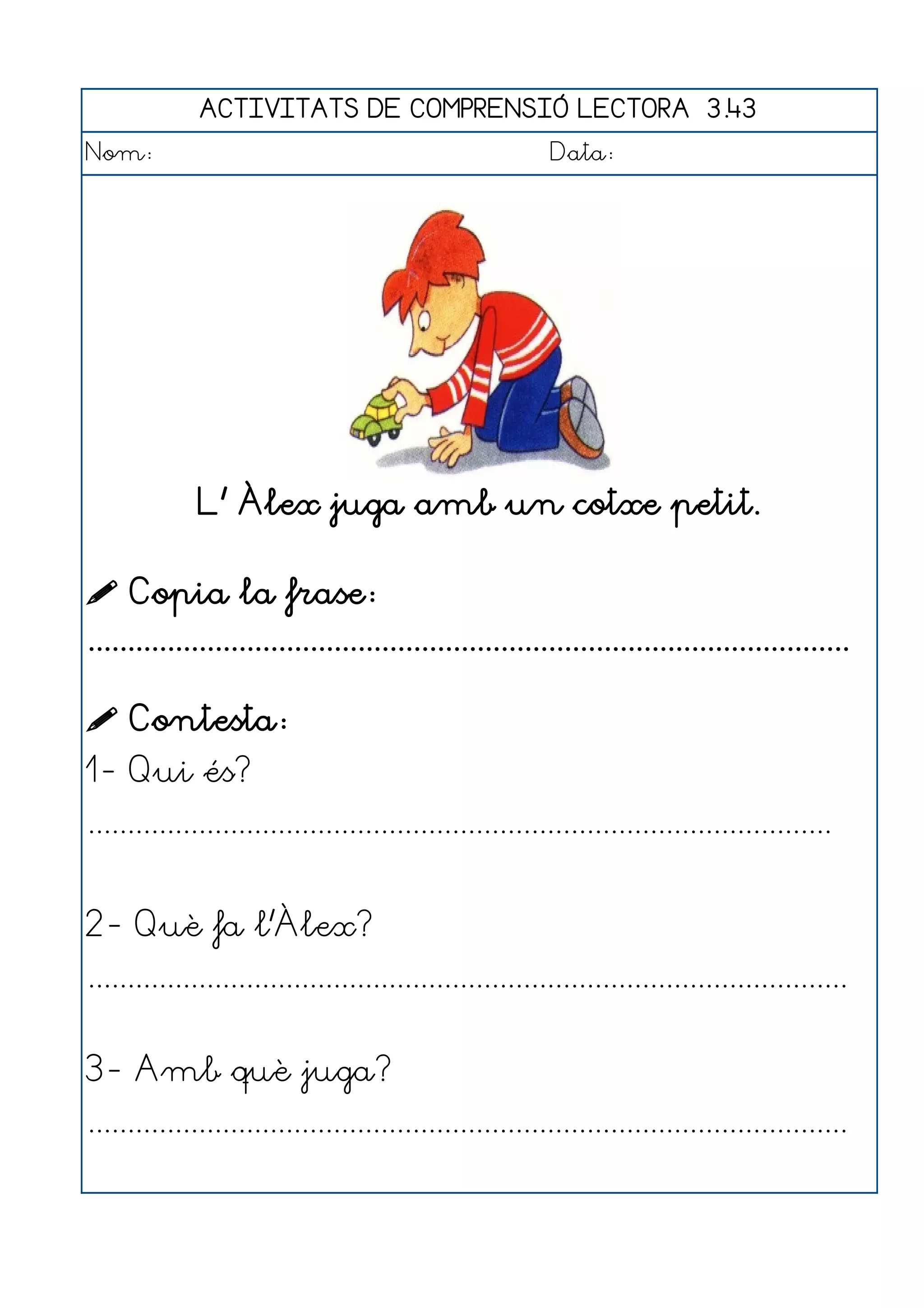 ACTIVITATS DE COMPRENSIÓ LECTORA 3.43
Nom:                                                      Data:




              L' Àlex juga amb un cotxe petit.

 Copia la frase:
................................................................................................

 Contesta:
1- Qui és?
..............................................................................................


2- Què fa l'Àlex?
................................................................................................


3- Amb què juga?
................................................................................................
 