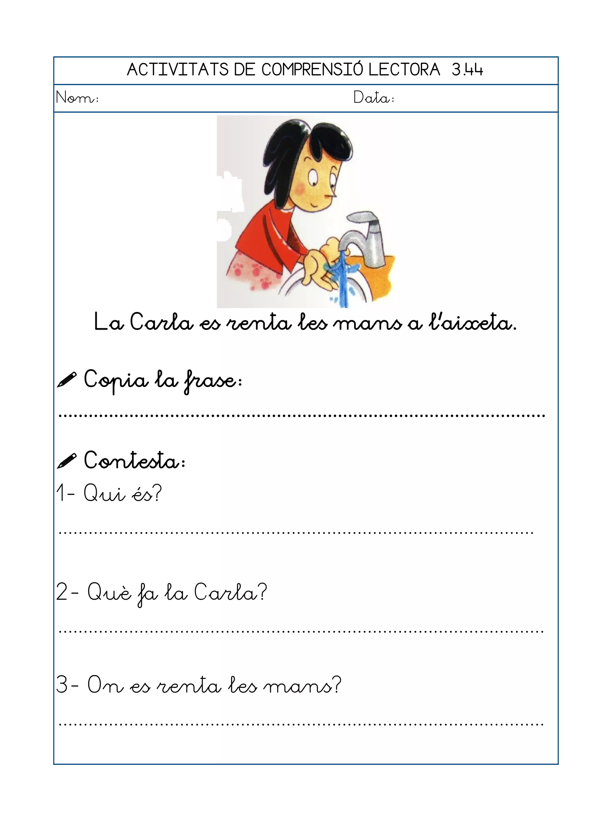 ACTIVITATS DE COMPRENSIÓ LECTORA 3.44
Nom:                                                      Data:




       La Carla es renta les mans a l'aixeta.

 Copia la frase:
................................................................................................

 Contesta:
1- Qui és?
..............................................................................................


2- Què fa la Carla?
................................................................................................


3- On es renta les mans?
................................................................................................
 