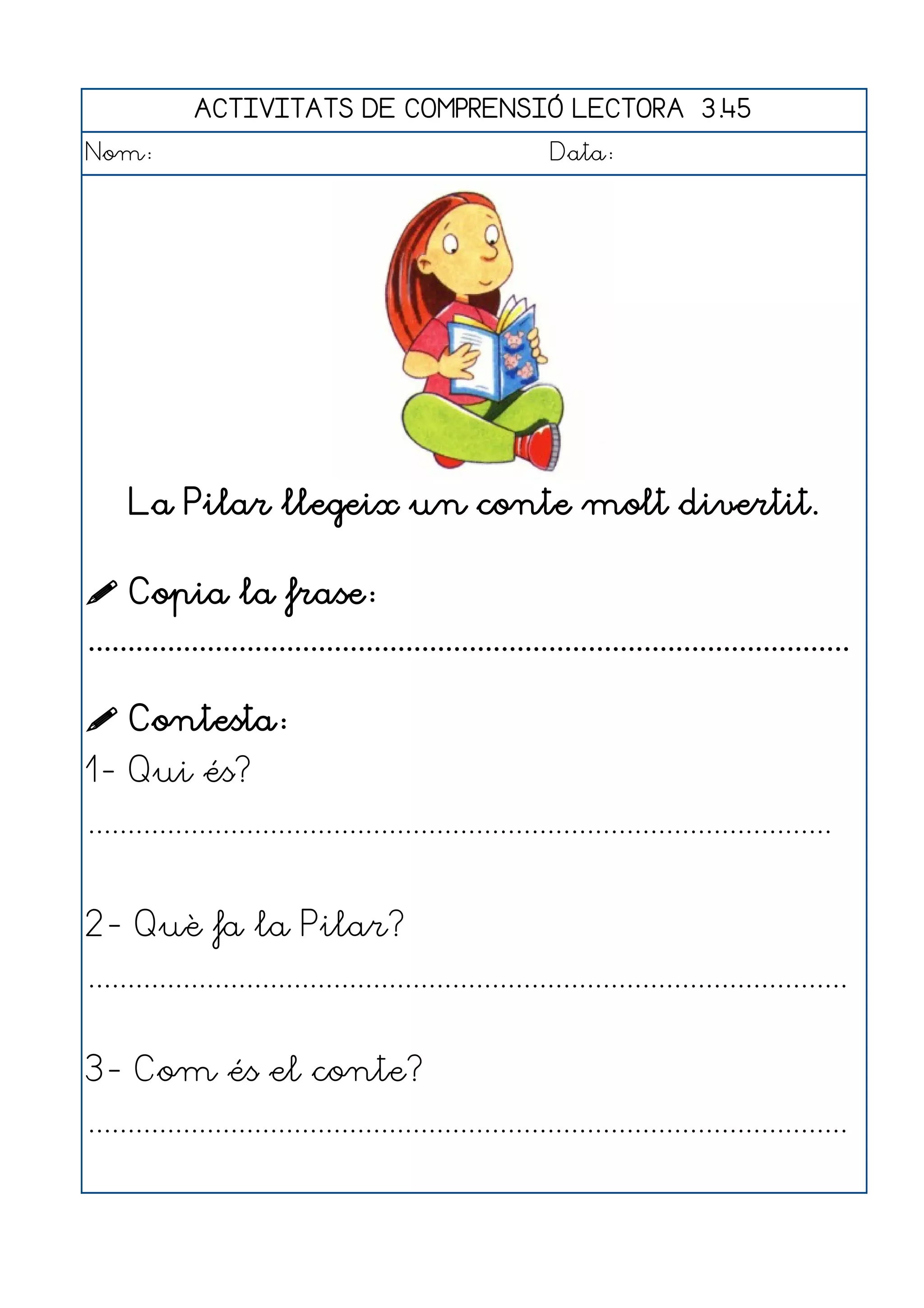 ACTIVITATS DE COMPRENSIÓ LECTORA 3.45
Nom:                                                      Data:




     La Pilar llegeix un conte molt divertit.

 Copia la frase:
................................................................................................

 Contesta:
1- Qui és?
..............................................................................................


2- Què fa la Pilar?
................................................................................................


3- Com és el conte?
................................................................................................
 