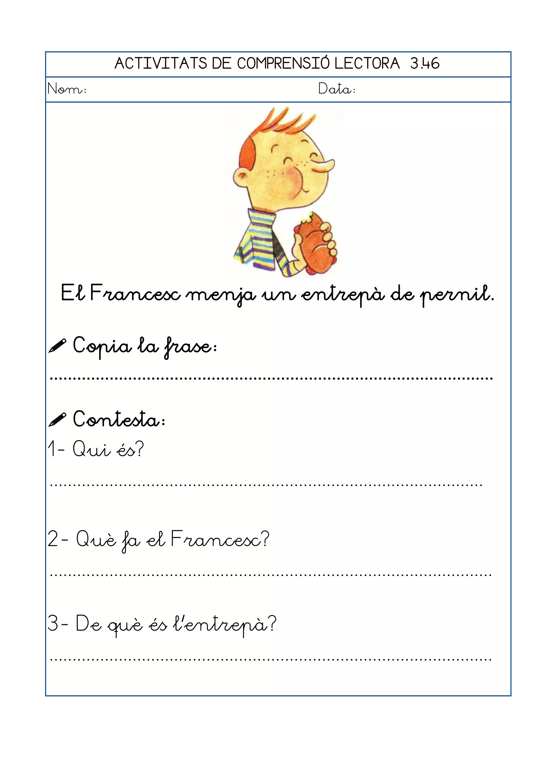 ACTIVITATS DE COMPRENSIÓ LECTORA 3.46
Nom:                                                      Data:




   El Francesc menja un entrepà de pernil.

 Copia la frase:
................................................................................................

 Contesta:
1- Qui és?
..............................................................................................


2- Què fa el Francesc?
................................................................................................


3- De què és l'entrepà?
................................................................................................
 