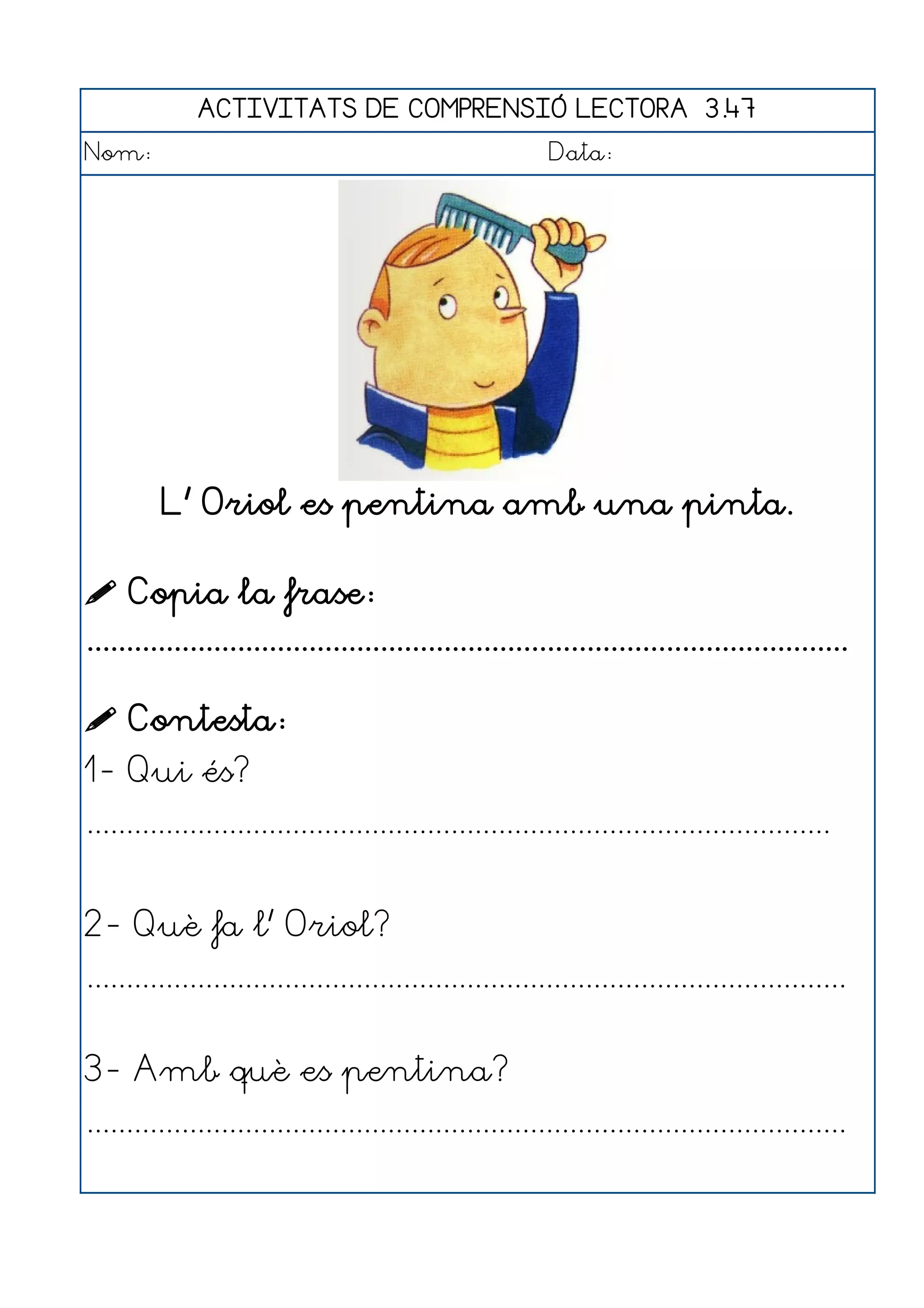 ACTIVITATS DE COMPRENSIÓ LECTORA 3.47
Nom:                                                      Data:




         L' Oriol es pentina amb una pinta.

 Copia la frase:
................................................................................................

 Contesta:
1- Qui és?
..............................................................................................


2- Què fa l' Oriol?
................................................................................................


3- Amb què es pentina?
................................................................................................
 