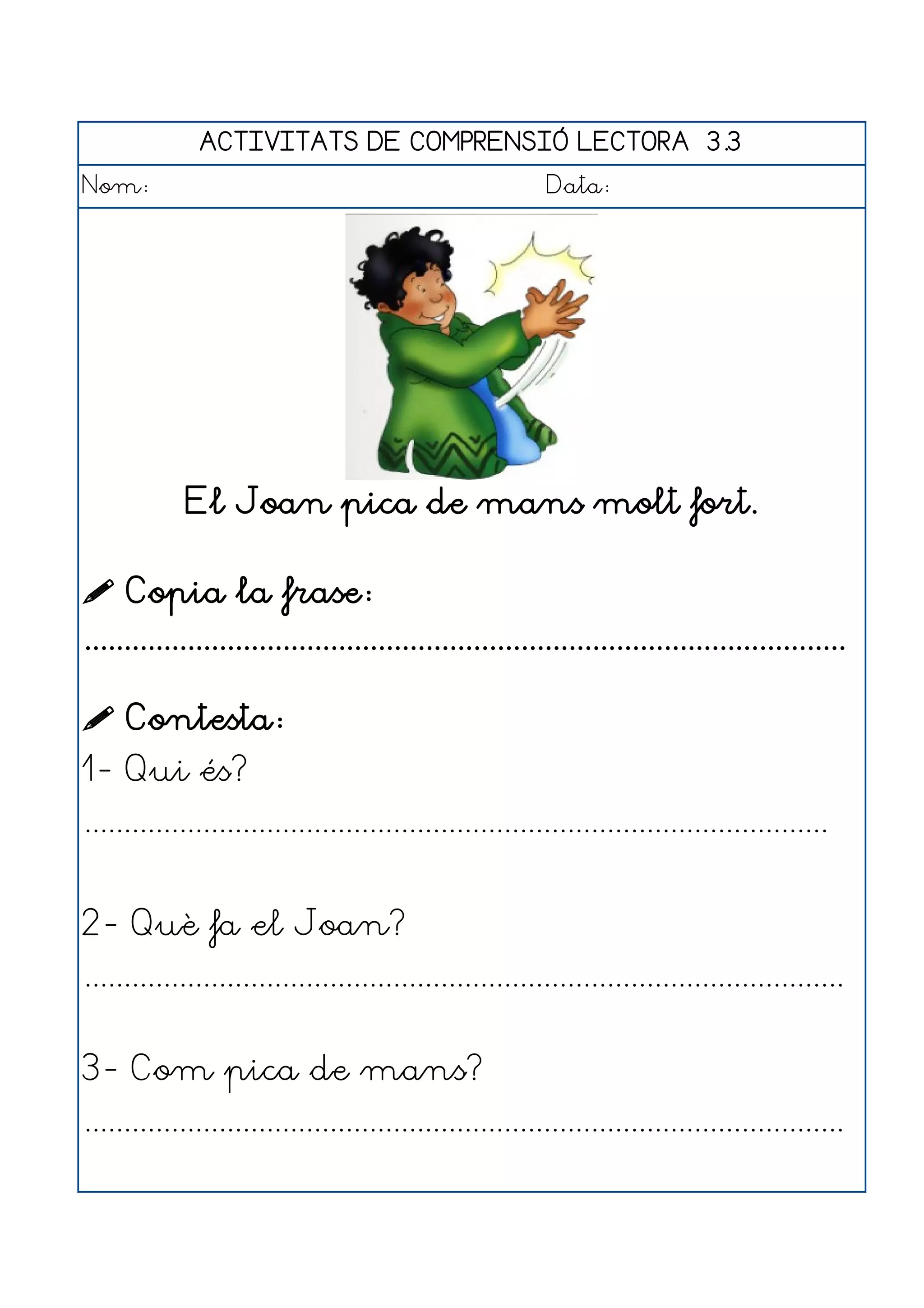 ACTIVITATS DE COMPRENSIÓ LECTORA 3.3
Nom:                                                      Data:




             El Joan pica de mans molt fort.

 Copia la frase:
................................................................................................

 Contesta:
1- Qui és?
..............................................................................................


2- Què fa el Joan?
................................................................................................


3- Com pica de mans?
................................................................................................
 