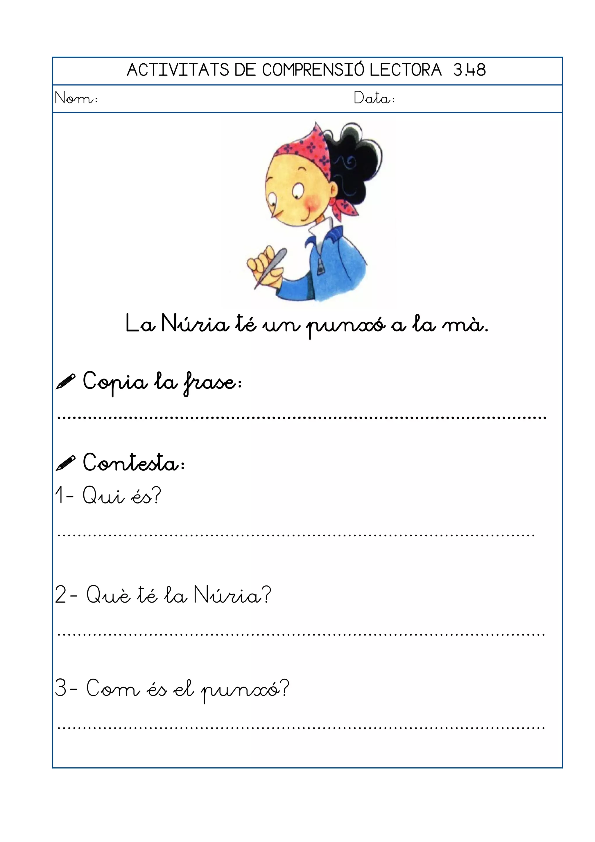 ACTIVITATS DE COMPRENSIÓ LECTORA 3.48
Nom:                                                      Data:




              La Núria té un punxó a la mà.

 Copia la frase:
................................................................................................

 Contesta:
1- Qui és?
..............................................................................................


2- Què té la Núria?
................................................................................................


3- Com és el punxó?
................................................................................................
 