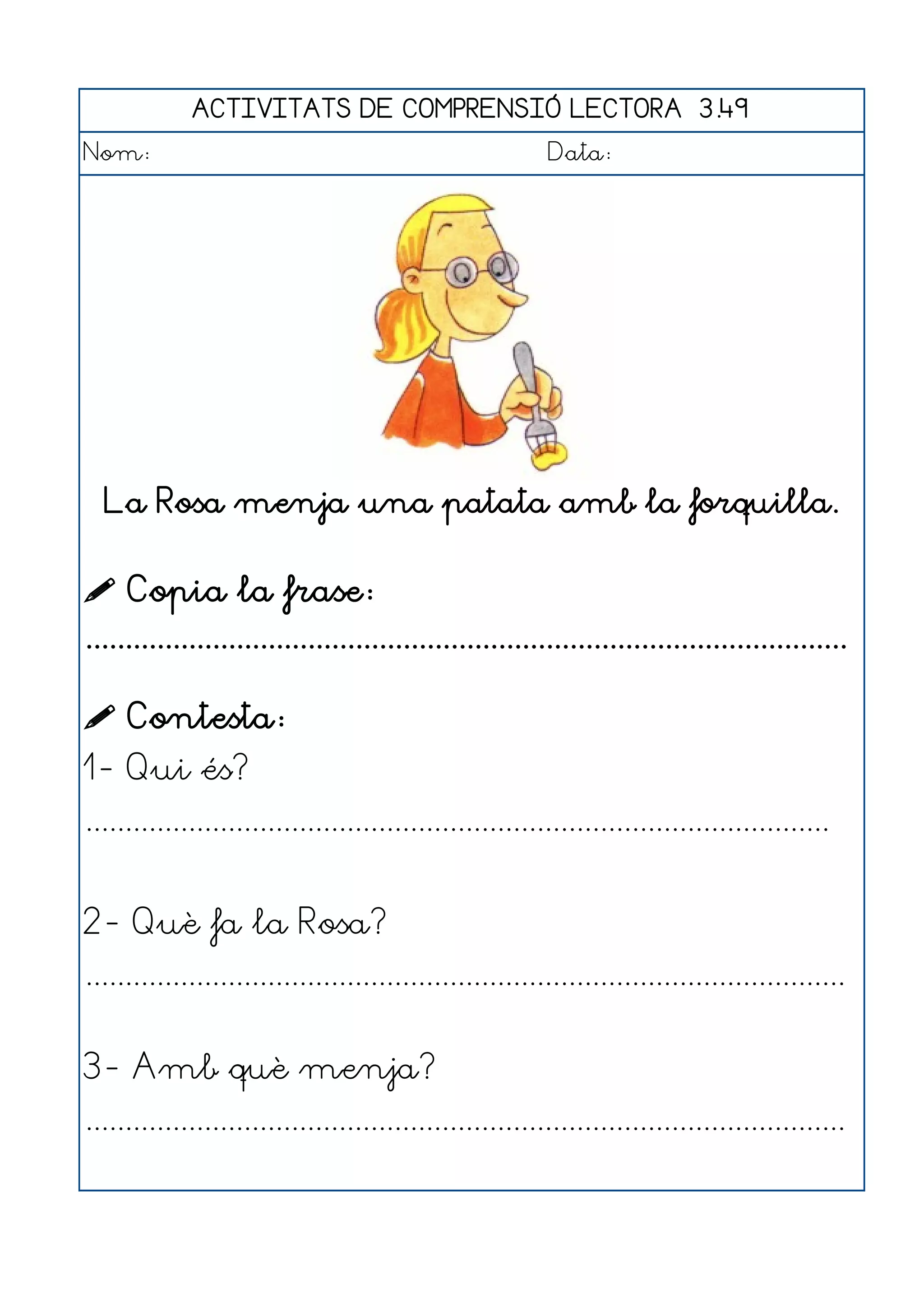 ACTIVITATS DE COMPRENSIÓ LECTORA 3.49
Nom:                                                      Data:




  La Rosa menja una patata amb la forquilla.


 Copia la frase:
................................................................................................

 Contesta:
1- Qui és?
..............................................................................................


2- Què fa la Rosa?
................................................................................................


3- Amb què menja?
................................................................................................
 
