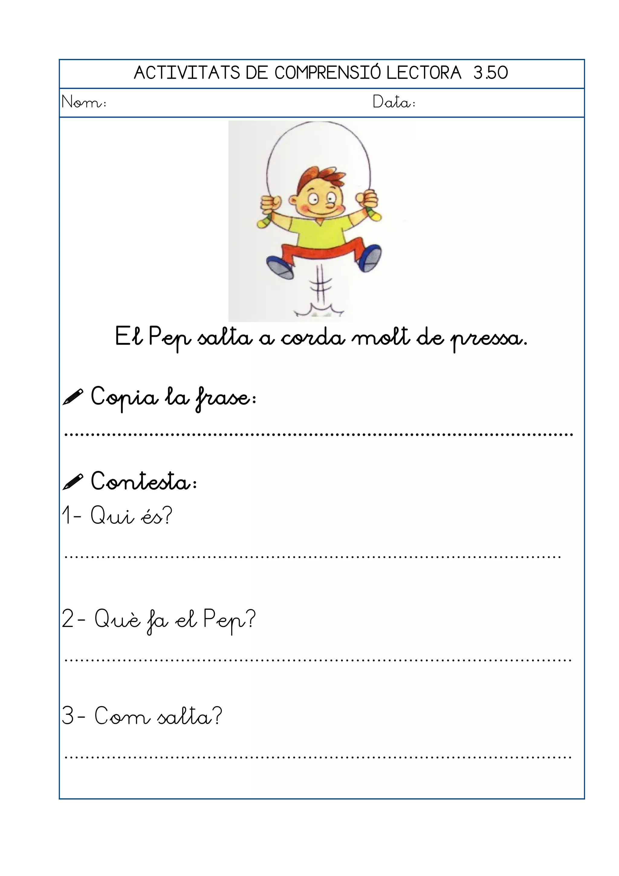 ACTIVITATS DE COMPRENSIÓ LECTORA 3.50
Nom:                                                      Data:




          El Pep salta a corda molt de pressa.

 Copia la frase:
................................................................................................

 Contesta:
1- Qui és?
..............................................................................................


2- Què fa el Pep?
................................................................................................


3- Com salta?
................................................................................................
 