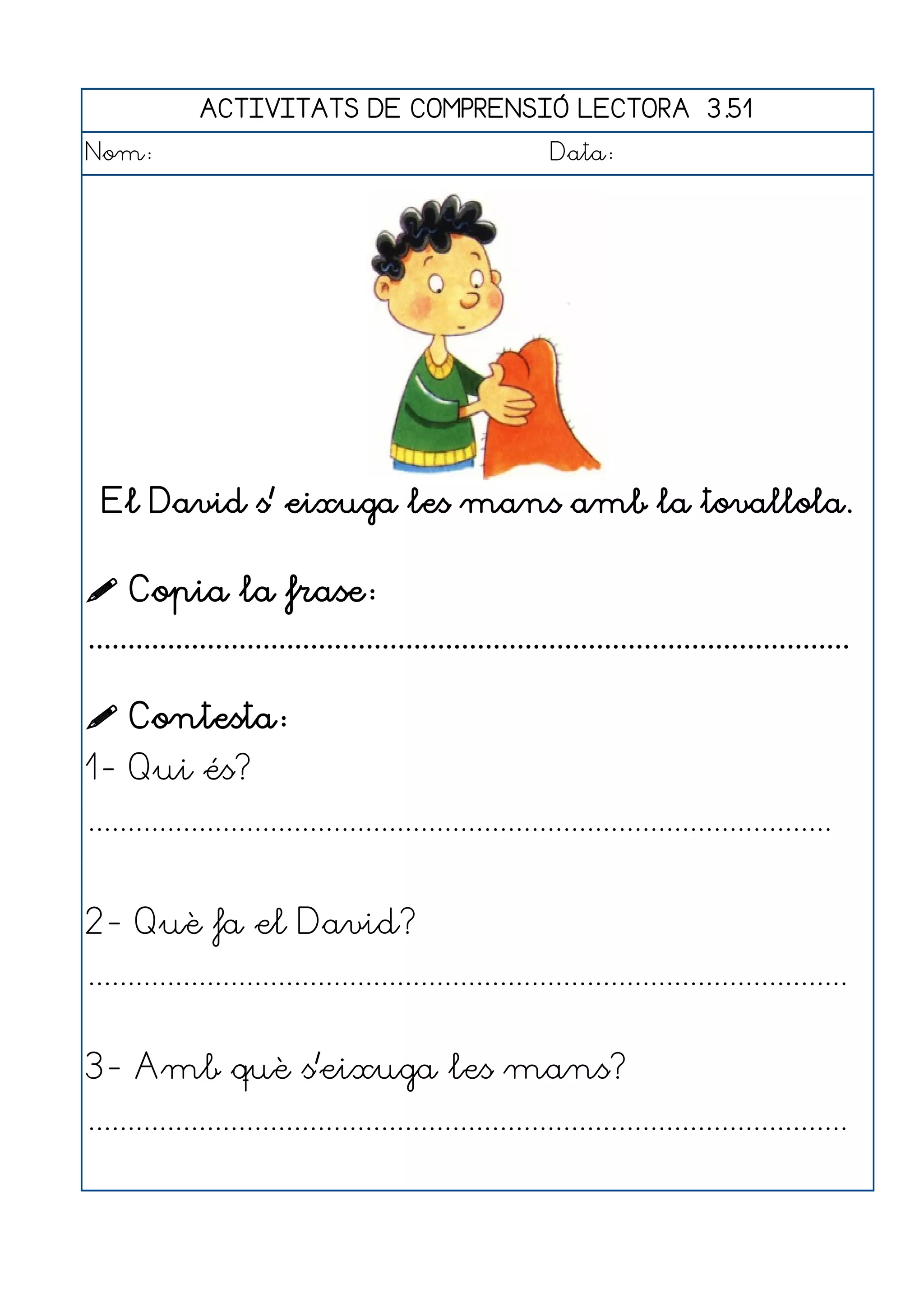 ACTIVITATS DE COMPRENSIÓ LECTORA 3.51
Nom:                                                      Data:




  El David s' eixuga les mans amb la tovallola.


 Copia la frase:
................................................................................................

 Contesta:
1- Qui és?
..............................................................................................


2- Què fa el David?
................................................................................................


3- Amb què s'eixuga les mans?
................................................................................................
 