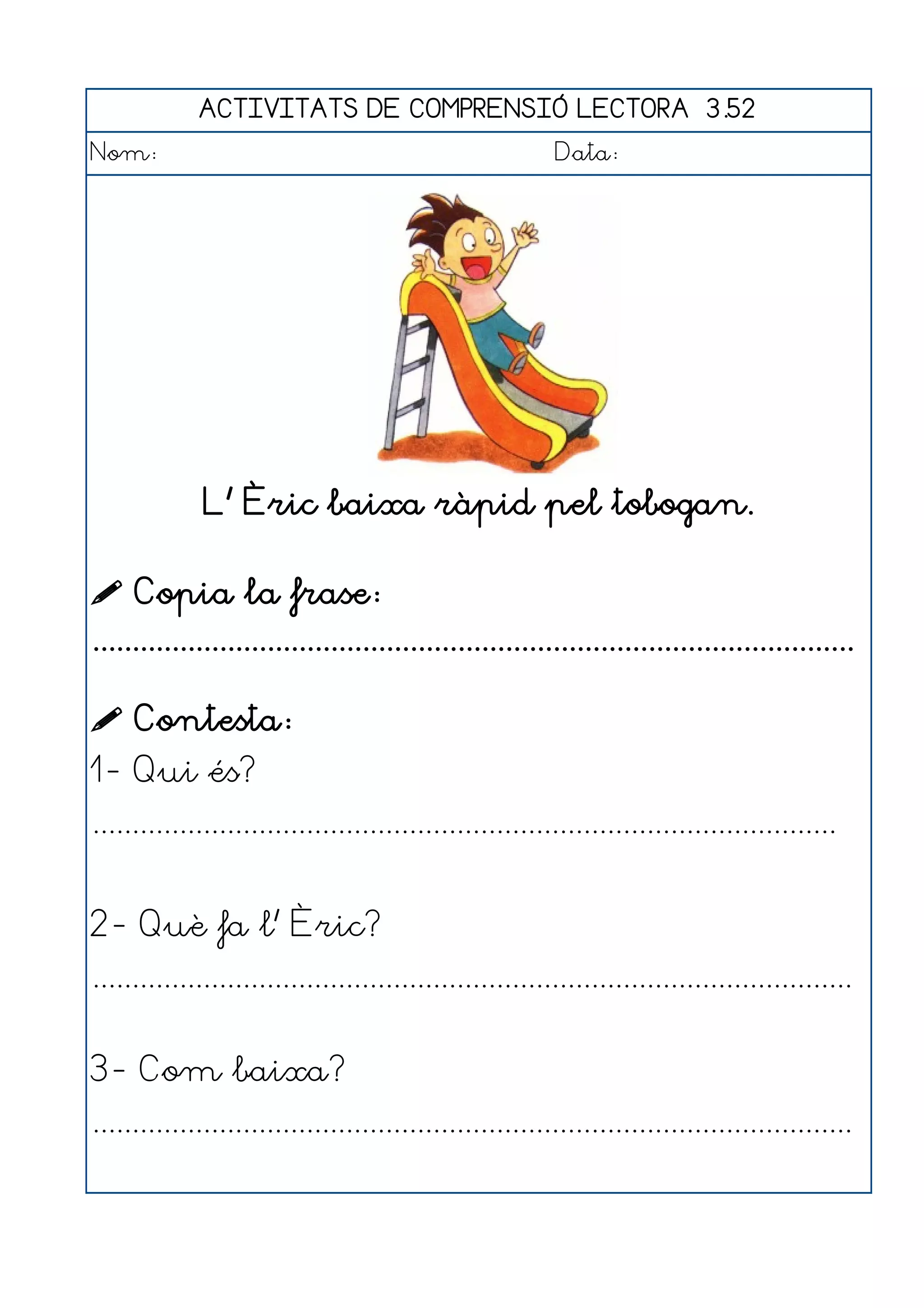 ACTIVITATS DE COMPRENSIÓ LECTORA 3.52
Nom:                                                      Data:




              L' Èric baixa ràpid pel tobogan.

 Copia la frase:
................................................................................................

 Contesta:
1- Qui és?
..............................................................................................


2- Què fa l' Èric?
................................................................................................


3- Com baixa?
................................................................................................
 