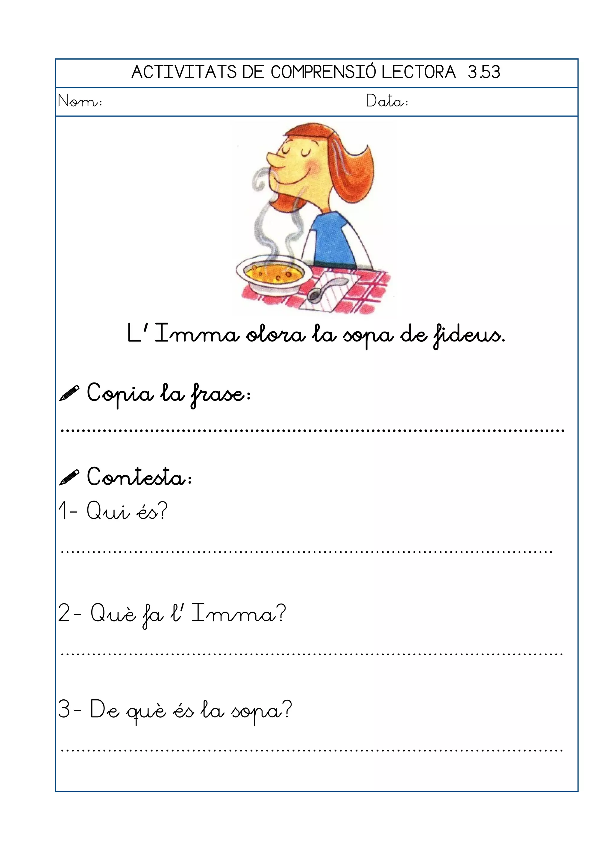 ACTIVITATS DE COMPRENSIÓ LECTORA 3.53
Nom:                                                      Data:




             L' Imma olora la sopa de fideus.

 Copia la frase:
................................................................................................

 Contesta:
1- Qui és?
..............................................................................................


2- Què fa l' Imma?
................................................................................................


3- De què és la sopa?
................................................................................................
 