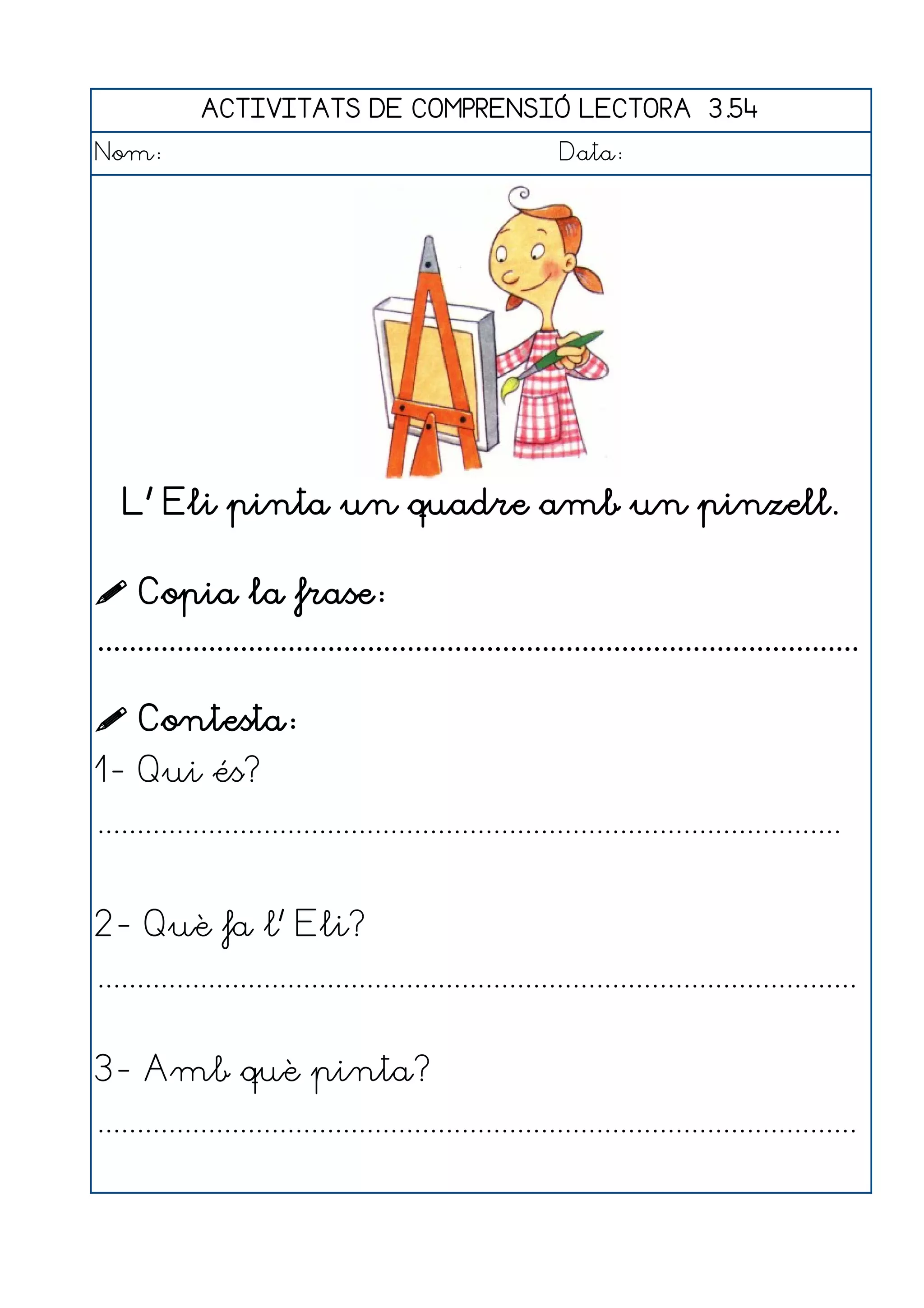 ACTIVITATS DE COMPRENSIÓ LECTORA 3.54
Nom:                                                      Data:




   L' Eli pinta un quadre amb un pinzell.

 Copia la frase:
................................................................................................

 Contesta:
1- Qui és?
..............................................................................................


2- Què fa l' Eli?
................................................................................................


3- Amb què pinta?
................................................................................................
 