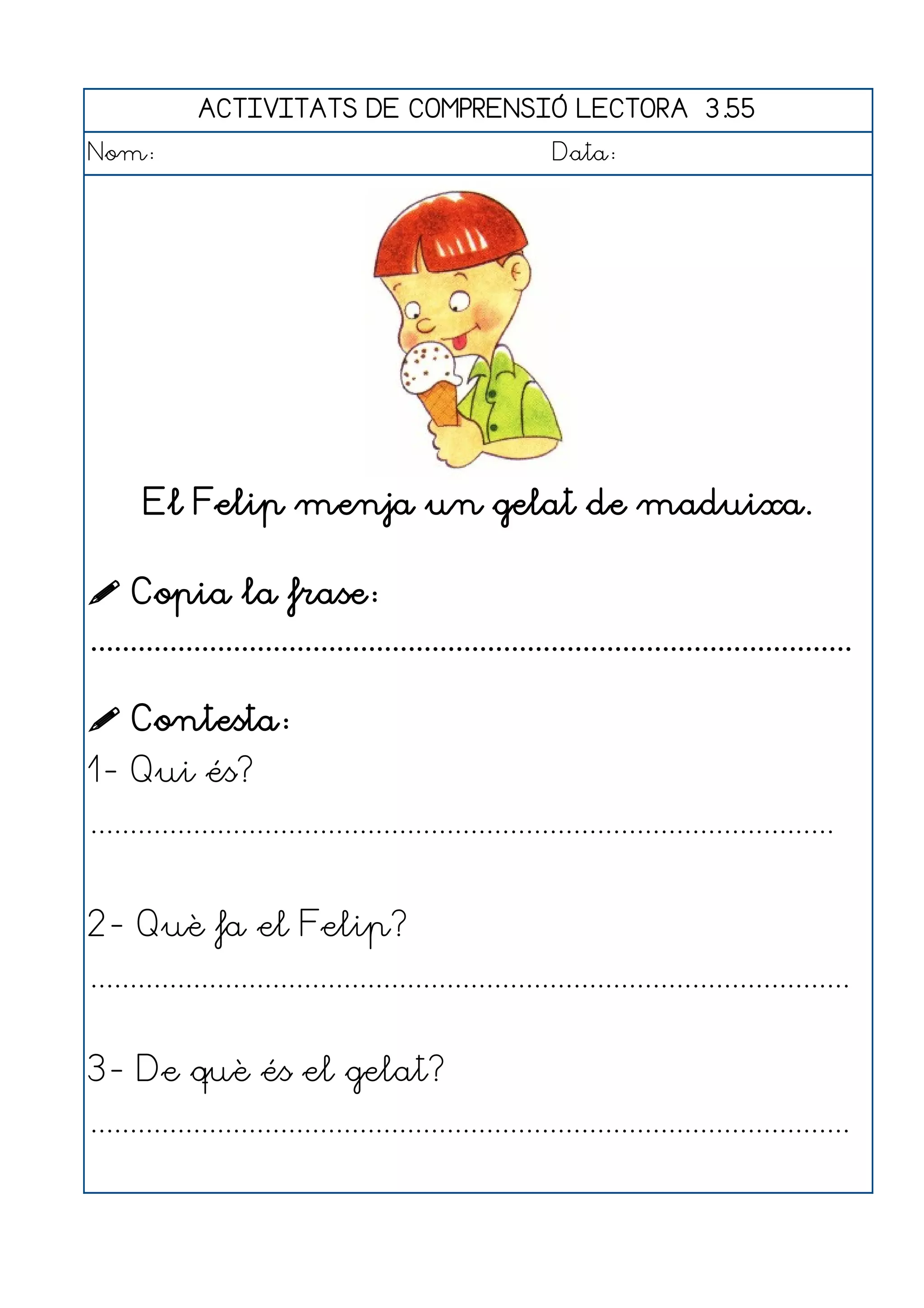 ACTIVITATS DE COMPRENSIÓ LECTORA 3.55
Nom:                                                      Data:




       El Felip menja un gelat de maduixa.

 Copia la frase:
................................................................................................

 Contesta:
1- Qui és?
..............................................................................................


2- Què fa el Felip?
................................................................................................


3- De què és el gelat?
................................................................................................
 