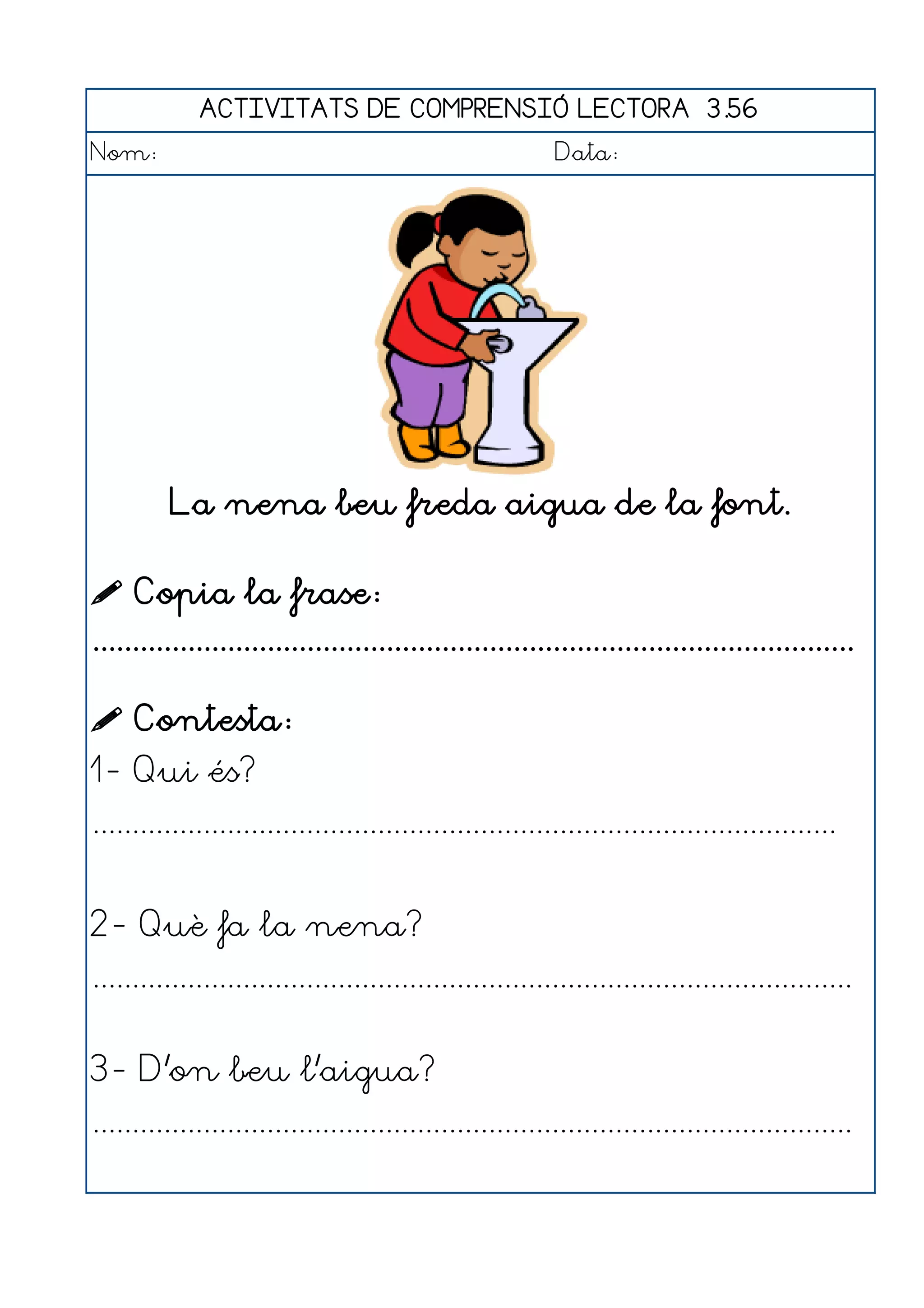 ACTIVITATS DE COMPRENSIÓ LECTORA 3.56
Nom:                                                      Data:




          La nena beu freda aigua de la font.

 Copia la frase:
................................................................................................

 Contesta:
1- Qui és?
..............................................................................................


2- Què fa la nena?
................................................................................................


3- D'on beu l'aigua?
................................................................................................
 