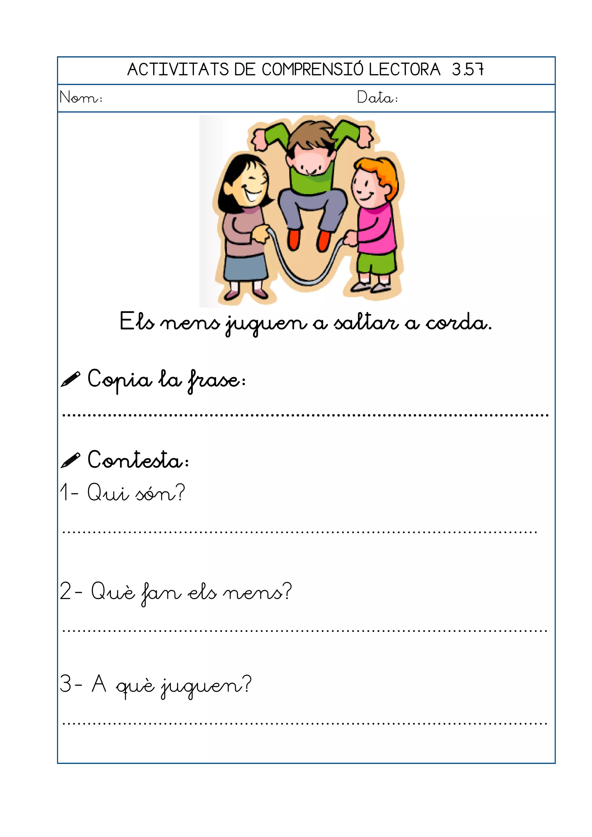 ACTIVITATS DE COMPRENSIÓ LECTORA 3.57
Nom:                                                      Data:




           Els nens juguen a saltar a corda.

 Copia la frase:
................................................................................................

 Contesta:
1- Qui són?
..............................................................................................


2- Què fan els nens?
................................................................................................


3- A què juguen?
................................................................................................
 