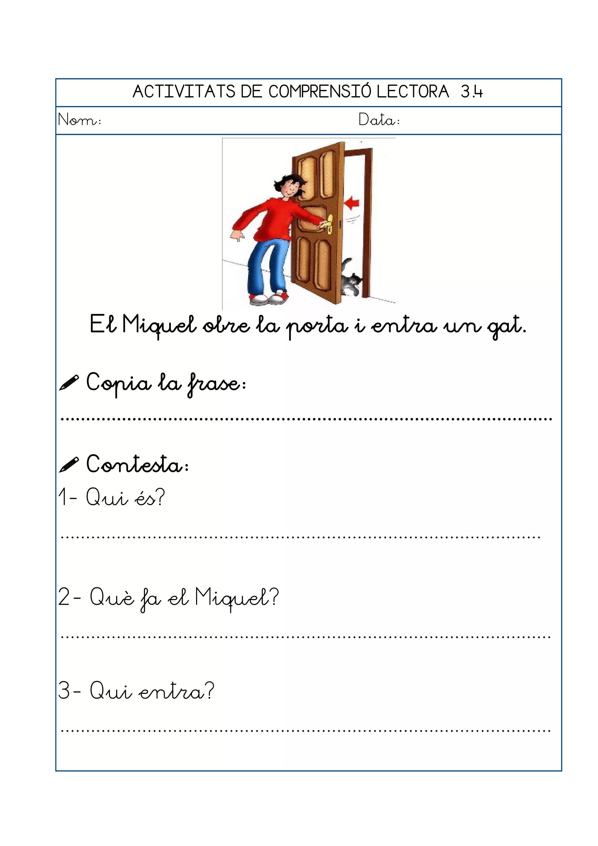 ACTIVITATS DE COMPRENSIÓ LECTORA 3.4
Nom:                                                      Data:




      El Miquel obre la porta i entra un gat.

 Copia la frase:
................................................................................................

 Contesta:
1- Qui és?
..............................................................................................


2- Què fa el Miquel?
................................................................................................


3- Qui entra?
................................................................................................
 