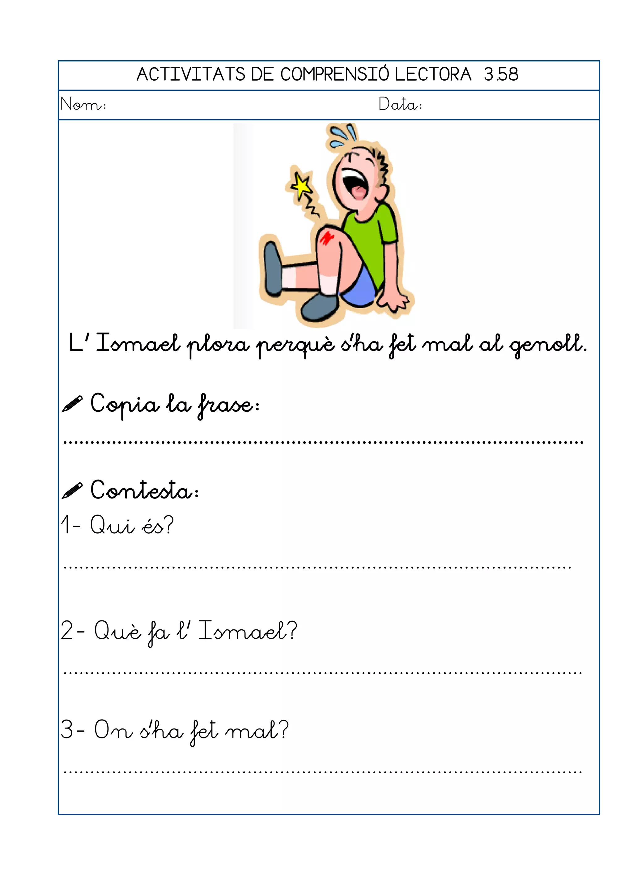 ACTIVITATS DE COMPRENSIÓ LECTORA 3.58
Nom:                                                      Data:




 L' Ismael plora perquè s'ha fet mal al genoll.


 Copia la frase:
................................................................................................

 Contesta:
1- Qui és?
..............................................................................................


2- Què fa l' Ismael?
................................................................................................


3- On s'ha fet mal?
................................................................................................
 