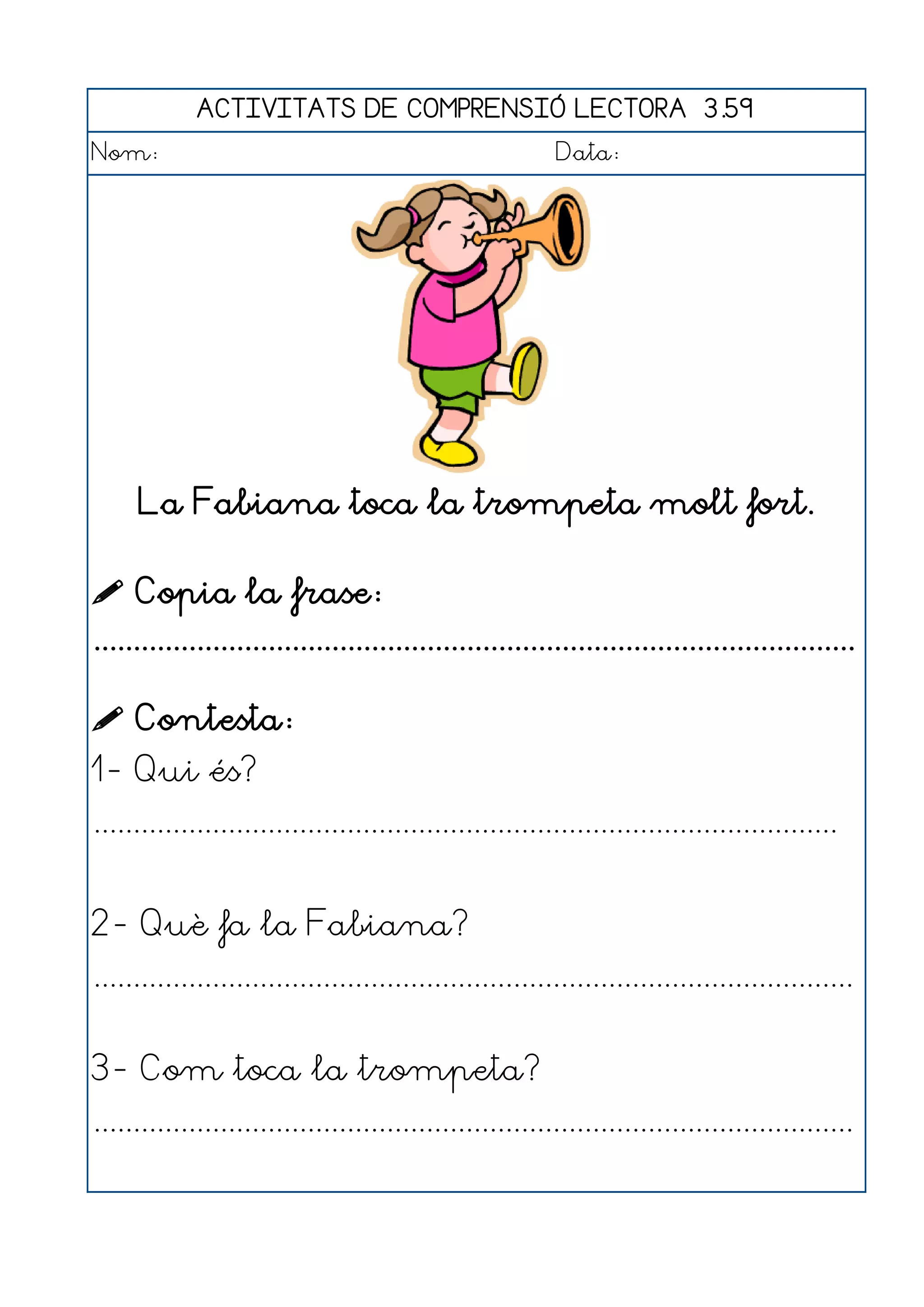ACTIVITATS DE COMPRENSIÓ LECTORA 3.59
Nom:                                                      Data:




     La Fabiana toca la trompeta molt fort.

 Copia la frase:
................................................................................................

 Contesta:
1- Qui és?
..............................................................................................


2- Què fa la Fabiana?
................................................................................................


3- Com toca la trompeta?
................................................................................................
 