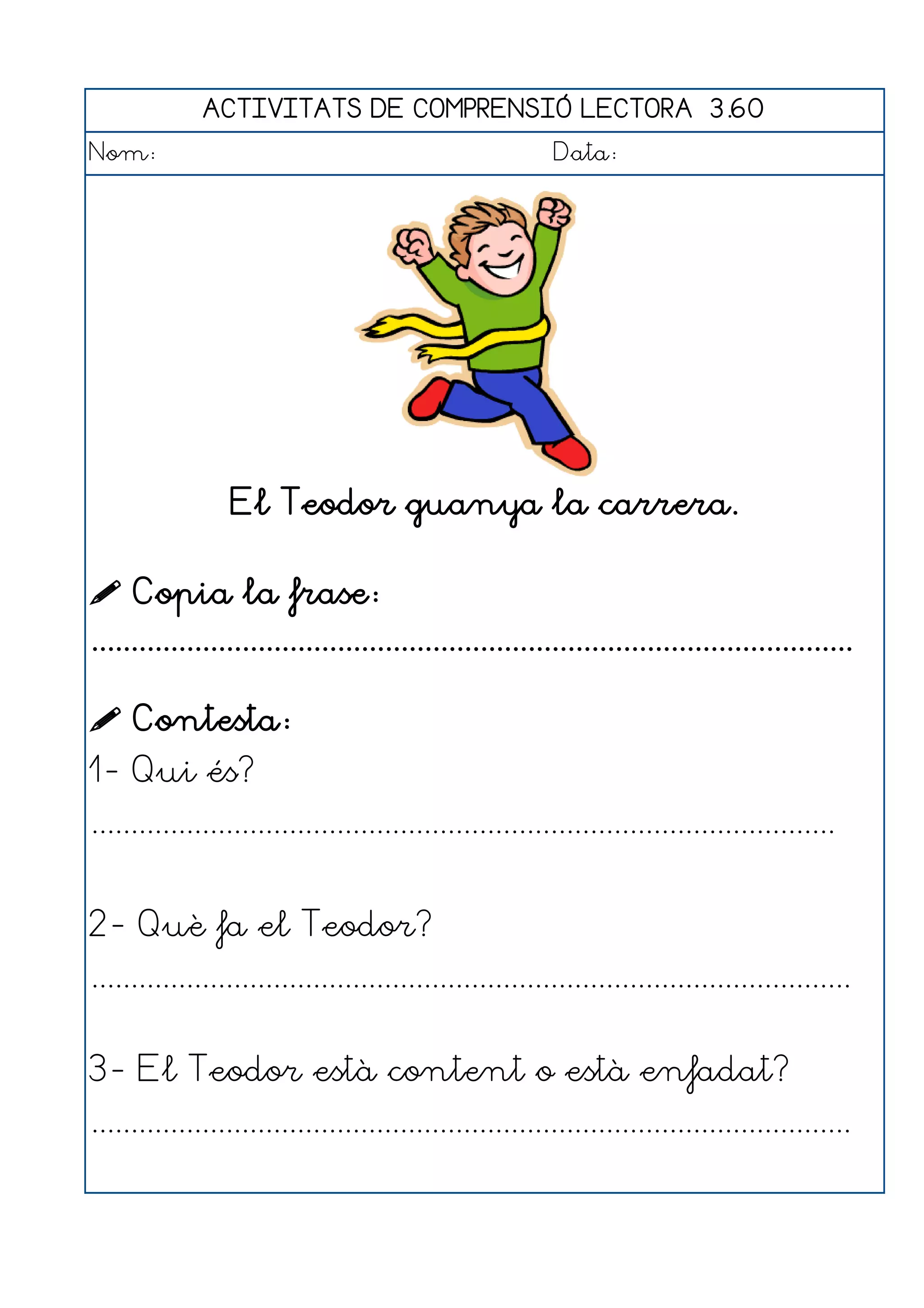 ACTIVITATS DE COMPRENSIÓ LECTORA 3.60
Nom:                                                      Data:




                 El Teodor guanya la carrera.

 Copia la frase:
................................................................................................

 Contesta:
1- Qui és?
..............................................................................................


2- Què fa el Teodor?
................................................................................................


3- El Teodor està content o està enfadat?
................................................................................................
 