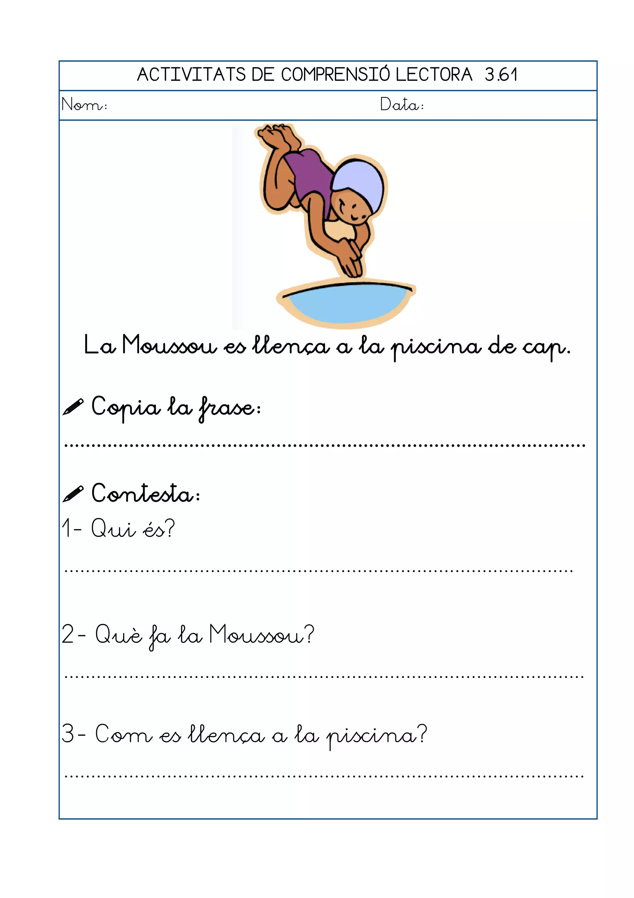 ACTIVITATS DE COMPRENSIÓ LECTORA 3.61
Nom:                                                      Data:




    La Moussou es llença a la piscina de cap.

 Copia la frase:
................................................................................................

 Contesta:
1- Qui és?
..............................................................................................


2- Què fa la Moussou?
................................................................................................


3- Com es llença a la piscina?
................................................................................................
 