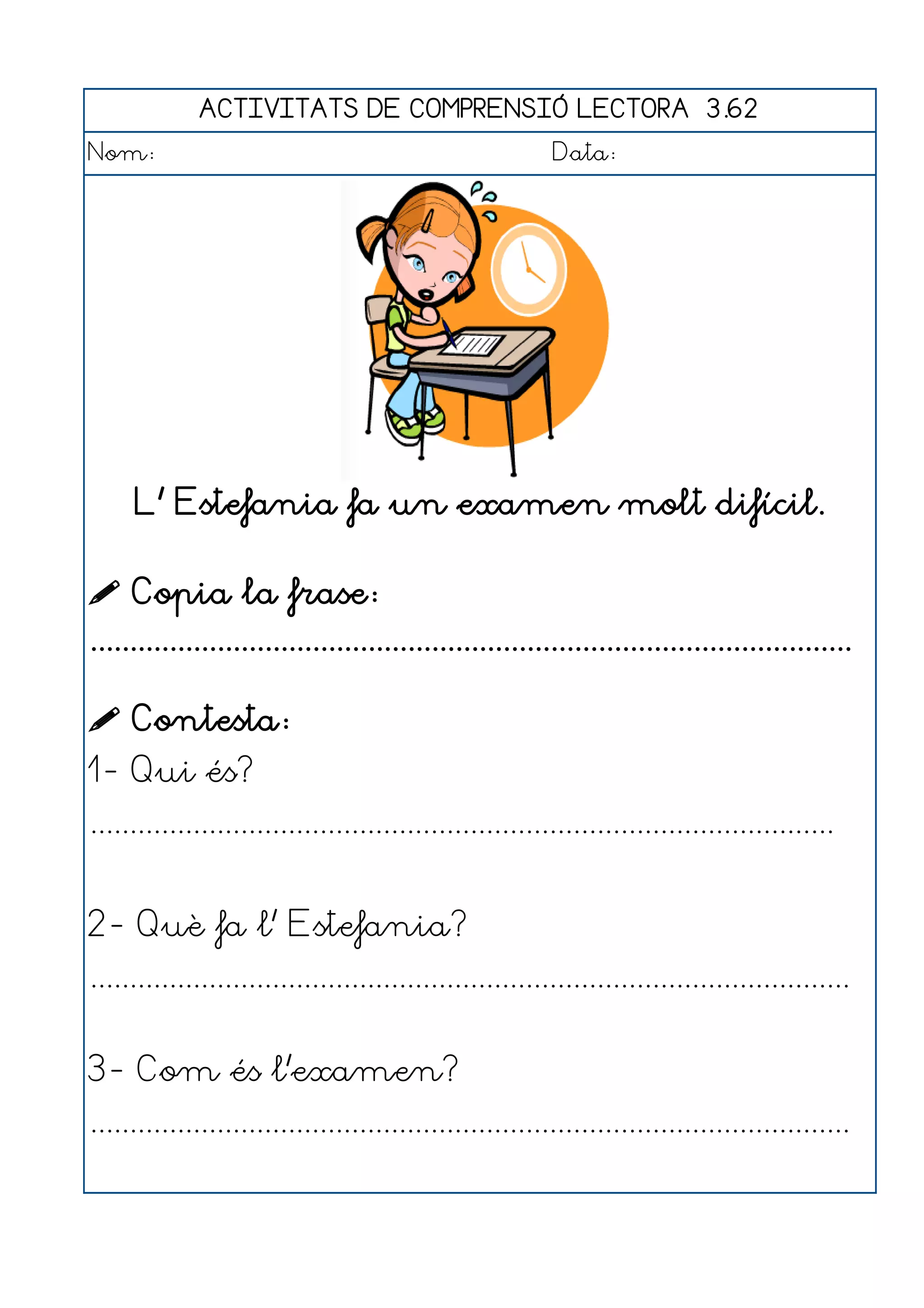 ACTIVITATS DE COMPRENSIÓ LECTORA 3.62
Nom:                                                      Data:




     L' Estefania fa un examen molt difícil.

 Copia la frase:
................................................................................................

 Contesta:
1- Qui és?
..............................................................................................


2- Què fa l' Estefania?
................................................................................................


3- Com és l'examen?
................................................................................................
 