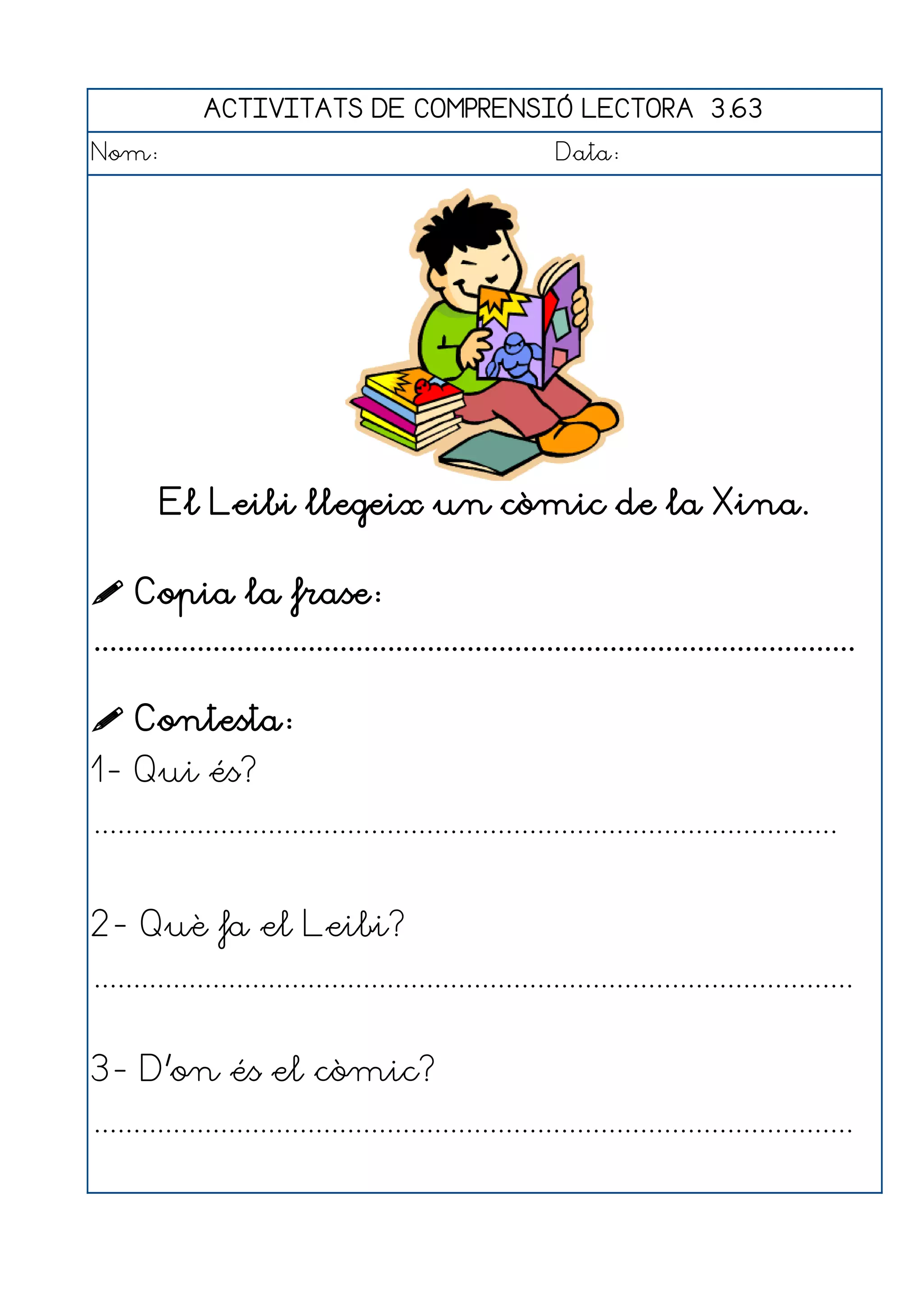 ACTIVITATS DE COMPRENSIÓ LECTORA 3.63
Nom:                                                      Data:




        El Leibi llegeix un còmic de la Xina.

 Copia la frase:
................................................................................................

 Contesta:
1- Qui és?
..............................................................................................


2- Què fa el Leibi?
................................................................................................


3- D'on és el còmic?
................................................................................................
 
