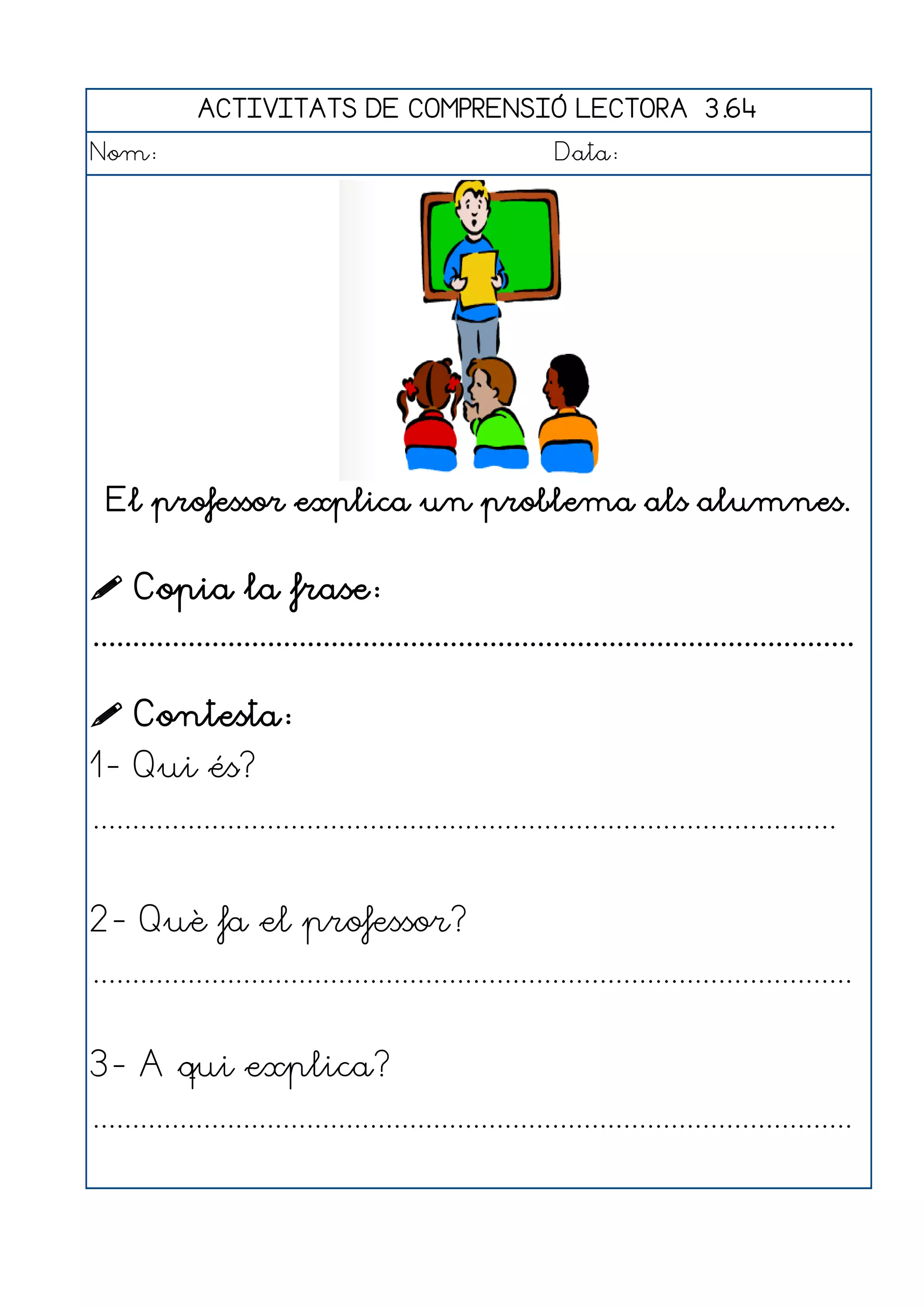 ACTIVITATS DE COMPRENSIÓ LECTORA 3.64
Nom:                                                      Data:




  El professor explica un problema als alumnes.


 Copia la frase:
................................................................................................

 Contesta:
1- Qui és?
..............................................................................................


2- Què fa el professor?
................................................................................................


3- A qui explica?
................................................................................................
 