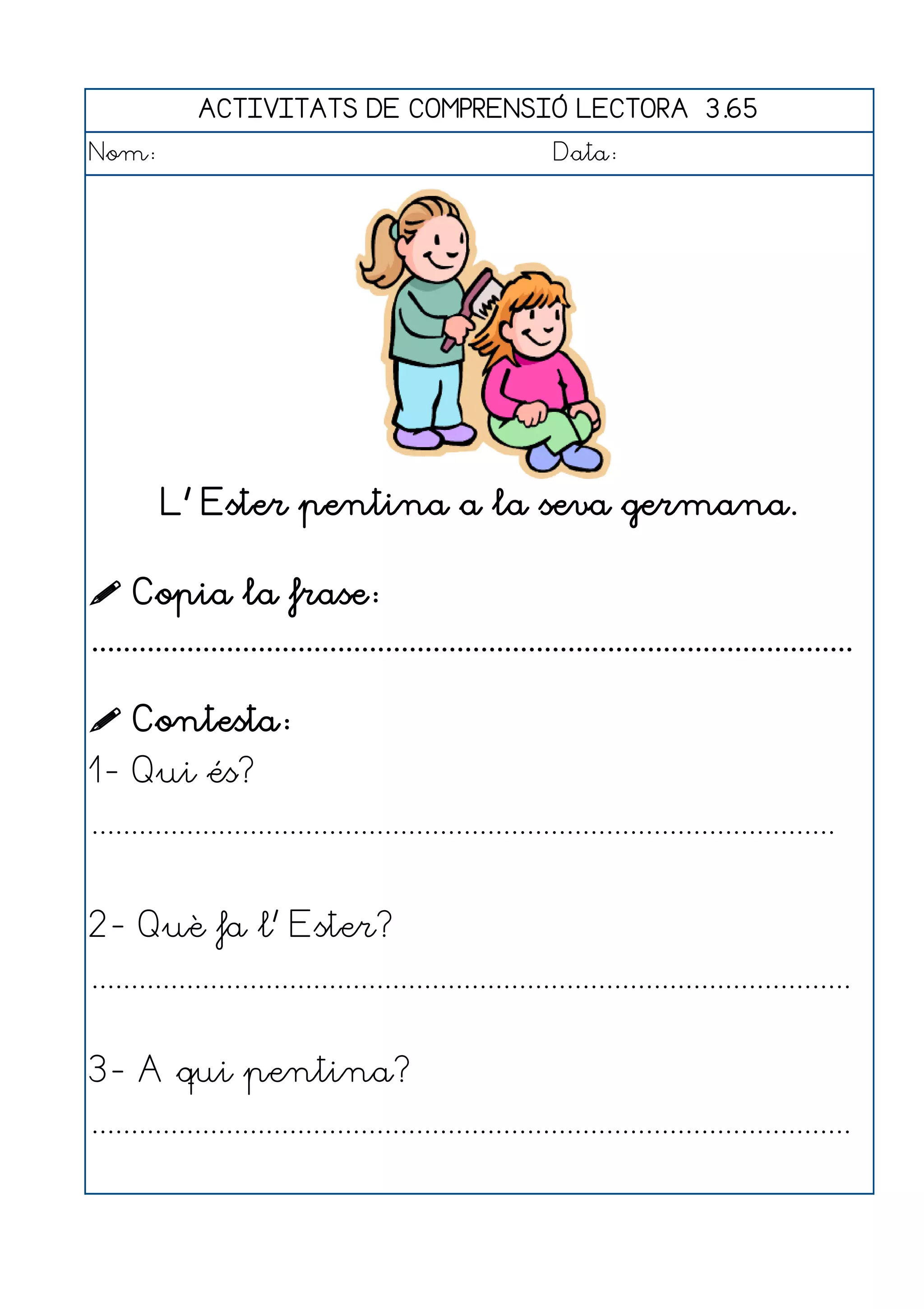 ACTIVITATS DE COMPRENSIÓ LECTORA 3.65
Nom:                                                      Data:




         L' Ester pentina a la seva germana.

 Copia la frase:
................................................................................................

 Contesta:
1- Qui és?
..............................................................................................


2- Què fa l' Ester?
................................................................................................


3- A qui pentina?
................................................................................................
 
