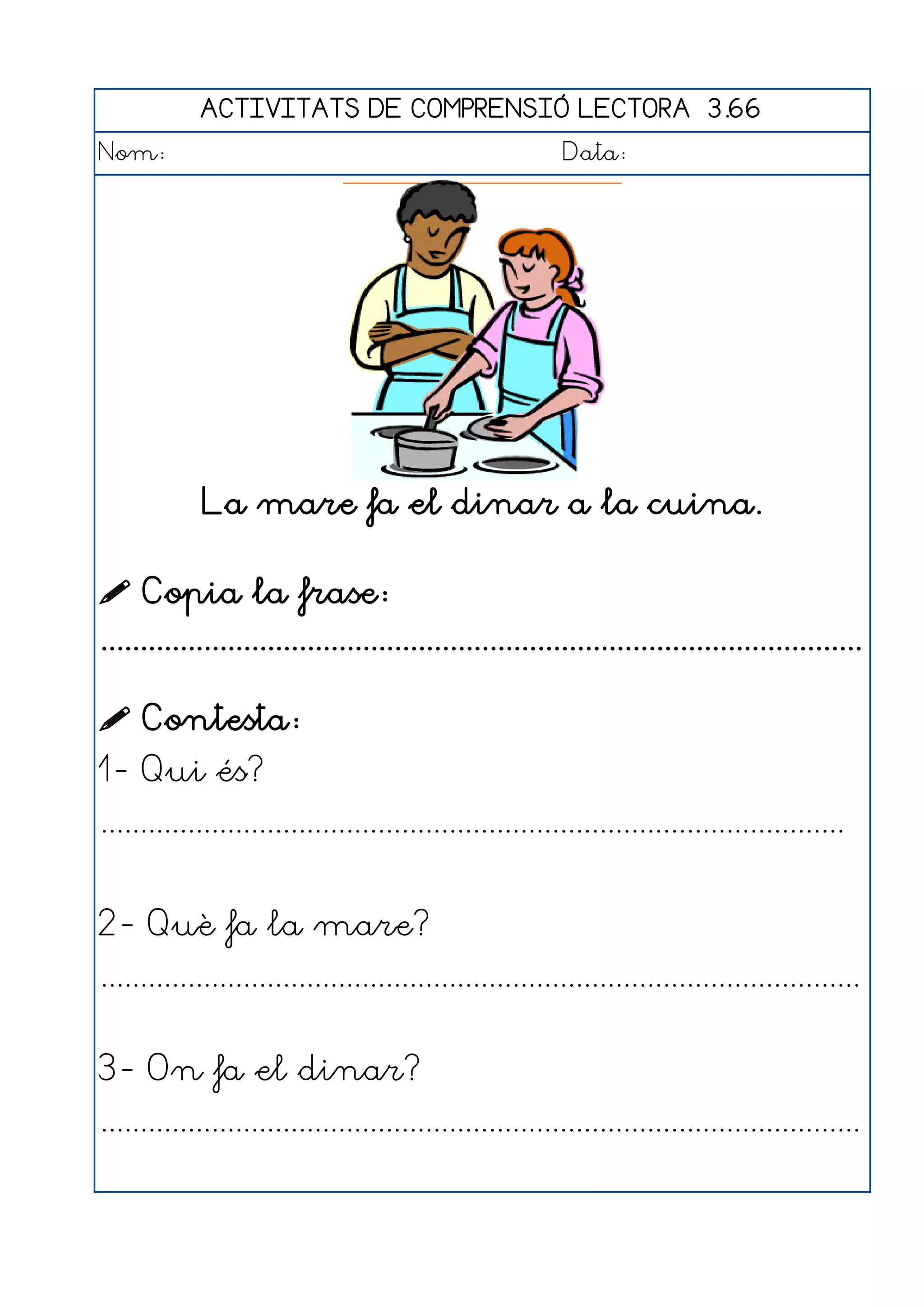 ACTIVITATS DE COMPRENSIÓ LECTORA 3.66
Nom:                                                      Data:




             La mare fa el dinar a la cuina.

 Copia la frase:
................................................................................................

 Contesta:
1- Qui és?
..............................................................................................


2- Què fa la mare?
................................................................................................


3- On fa el dinar?
................................................................................................
 