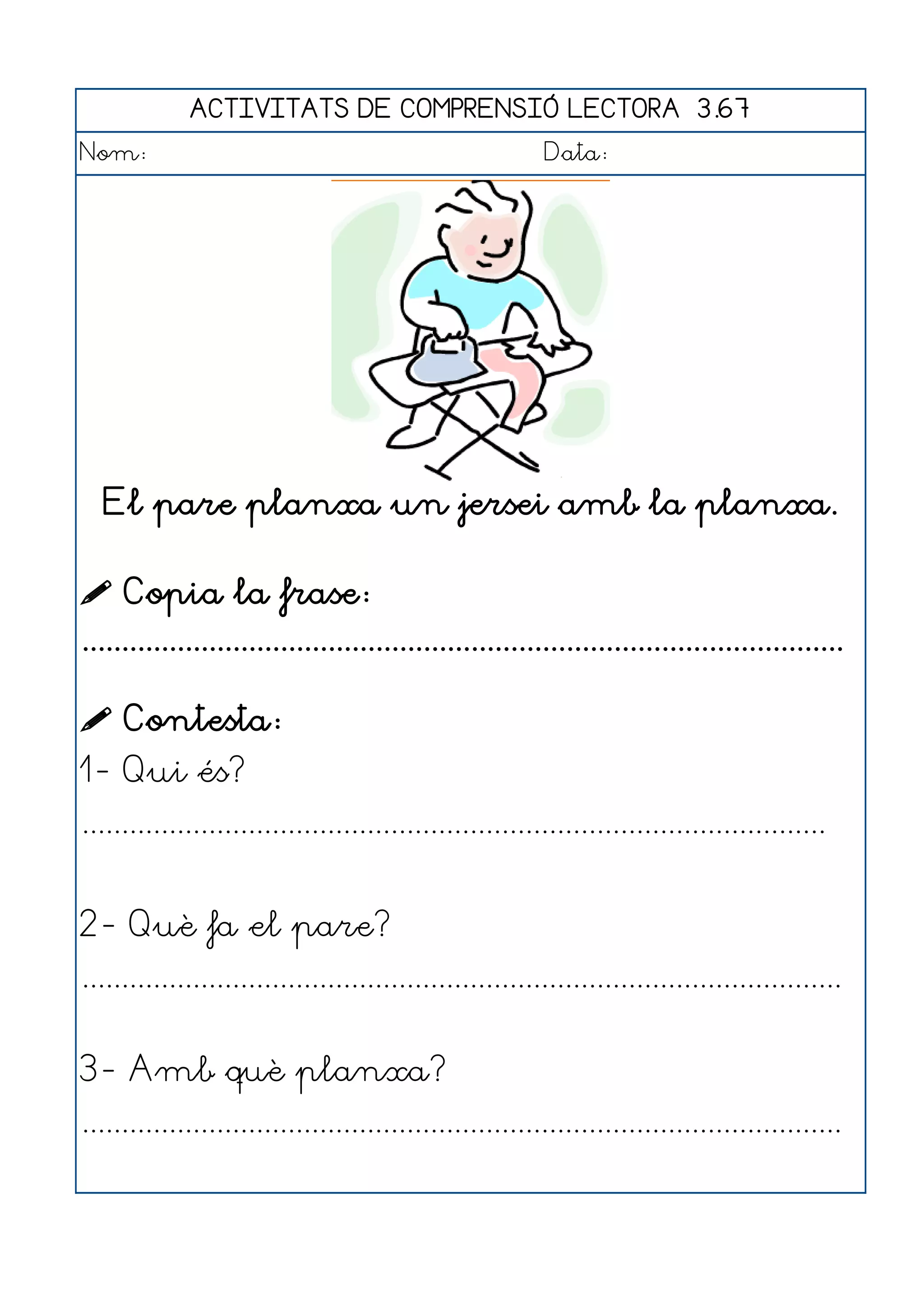 ACTIVITATS DE COMPRENSIÓ LECTORA 3.67
Nom:                                                      Data:




   El pare planxa un jersei amb la planxa.

 Copia la frase:
................................................................................................

 Contesta:
1- Qui és?
..............................................................................................


2- Què fa el pare?
................................................................................................


3- Amb què planxa?
................................................................................................
 
