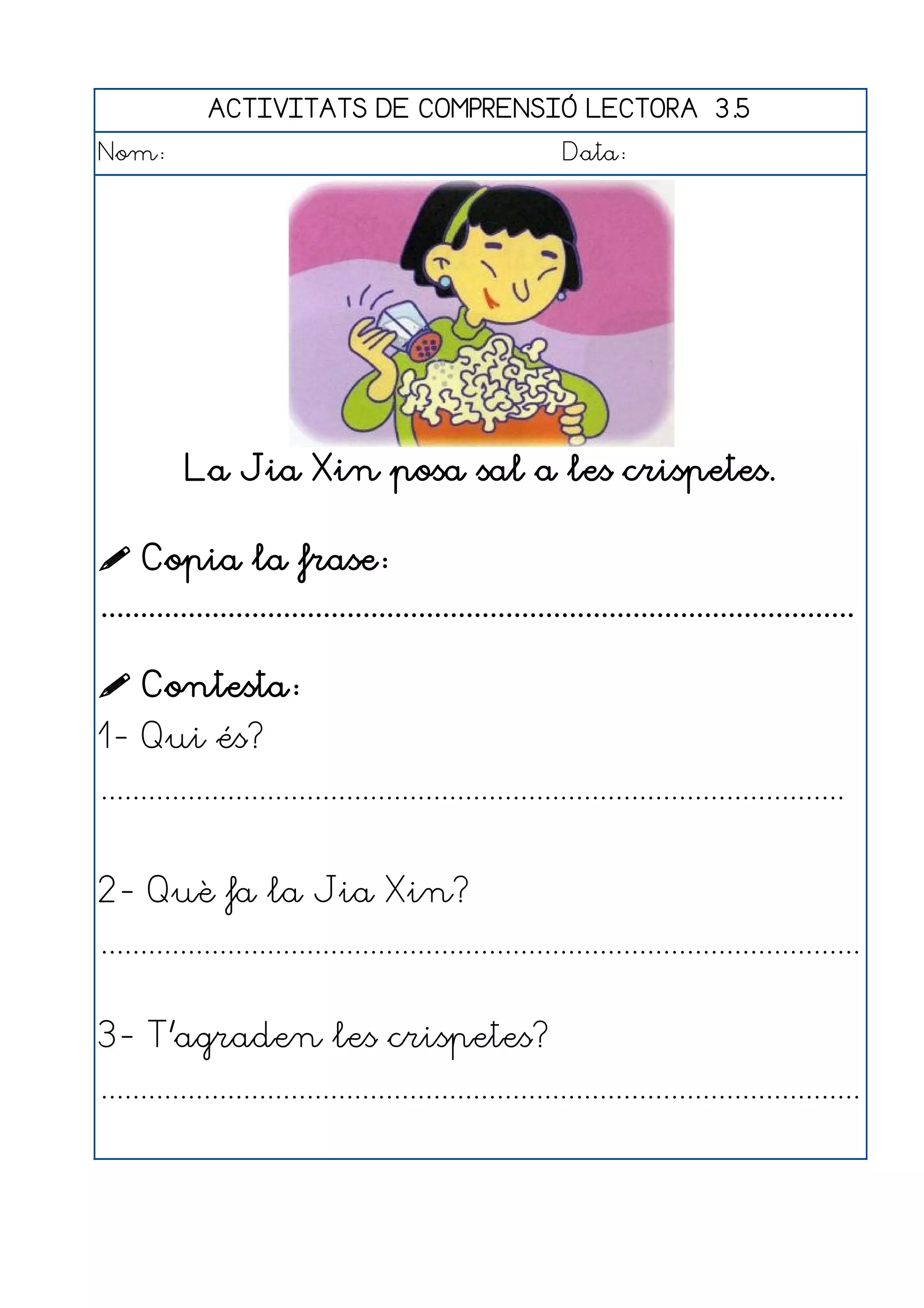 ACTIVITATS DE COMPRENSIÓ LECTORA 3.5
Nom:                                                      Data:




           La Jia Xin posa sal a les crispetes.

 Copia la frase:
...............................................................................................

 Contesta:
1- Qui és?
..............................................................................................


2- Què fa la Jia Xin?
................................................................................................


3- T'agraden les crispetes?
................................................................................................
 