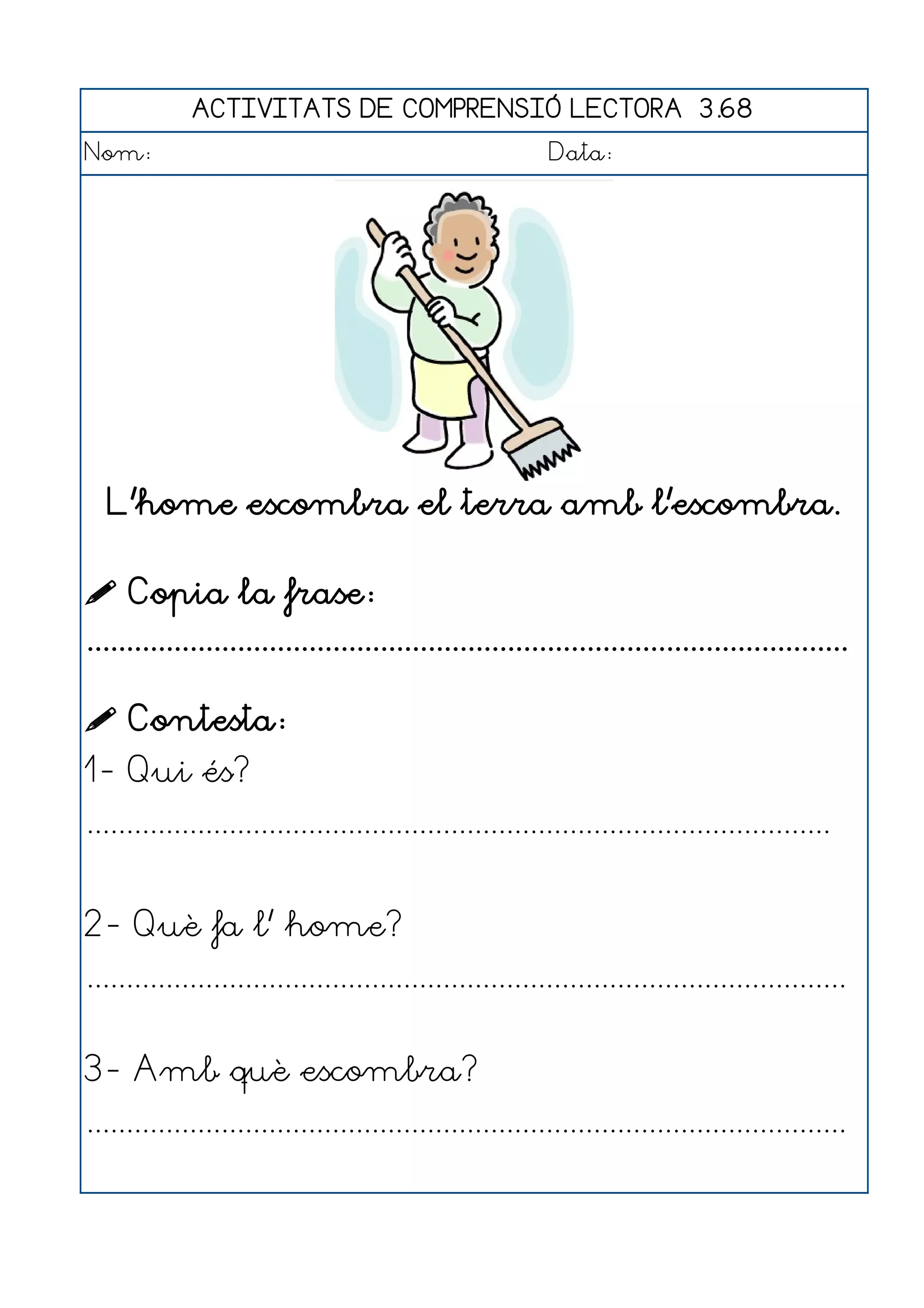 ACTIVITATS DE COMPRENSIÓ LECTORA 3.68
Nom:                                                      Data:




  L'home escombra el terra amb l'escombra.

 Copia la frase:
................................................................................................

 Contesta:
1- Qui és?
..............................................................................................


2- Què fa l' home?
................................................................................................


3- Amb què escombra?
................................................................................................
 