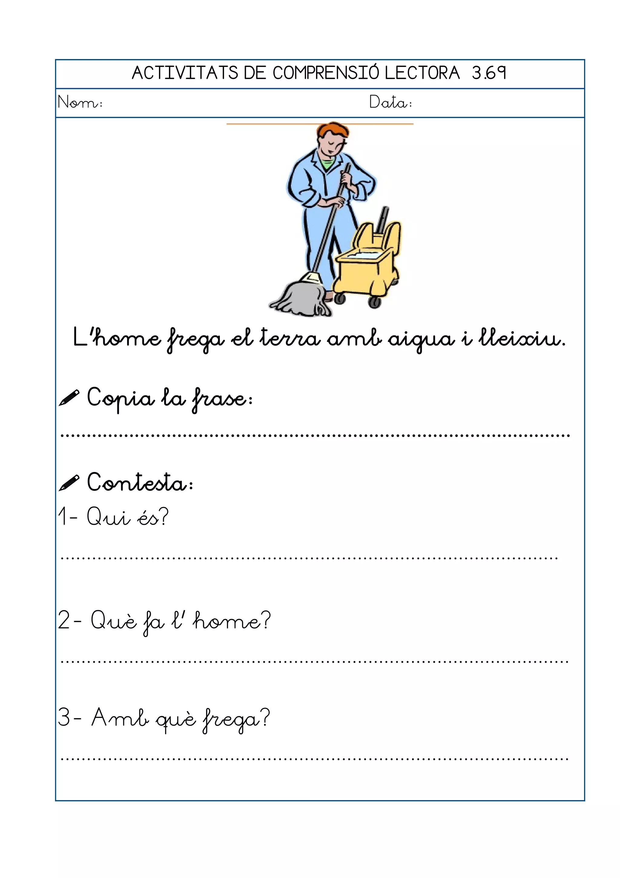 ACTIVITATS DE COMPRENSIÓ LECTORA 3.69
Nom:                                                      Data:




   L'home frega el terra amb aigua i lleixiu.

 Copia la frase:
................................................................................................

 Contesta:
1- Qui és?
..............................................................................................


2- Què fa l' home?
................................................................................................


3- Amb què frega?
................................................................................................
 