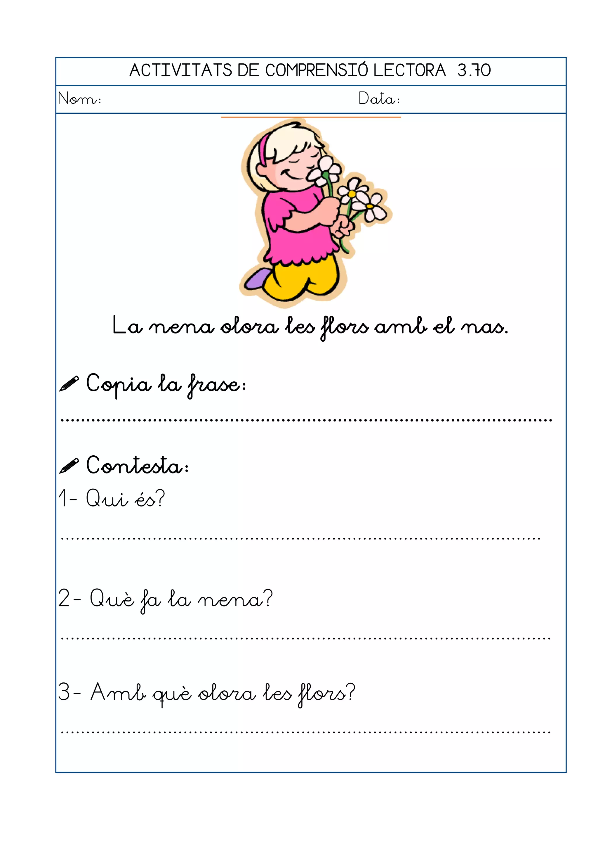 ACTIVITATS DE COMPRENSIÓ LECTORA 3.70
Nom:                                                      Data:




          La nena olora les flors amb el nas.

 Copia la frase:
................................................................................................

 Contesta:
1- Qui és?
..............................................................................................


2- Què fa la nena?
................................................................................................


3- Amb què olora les flors?
................................................................................................
 