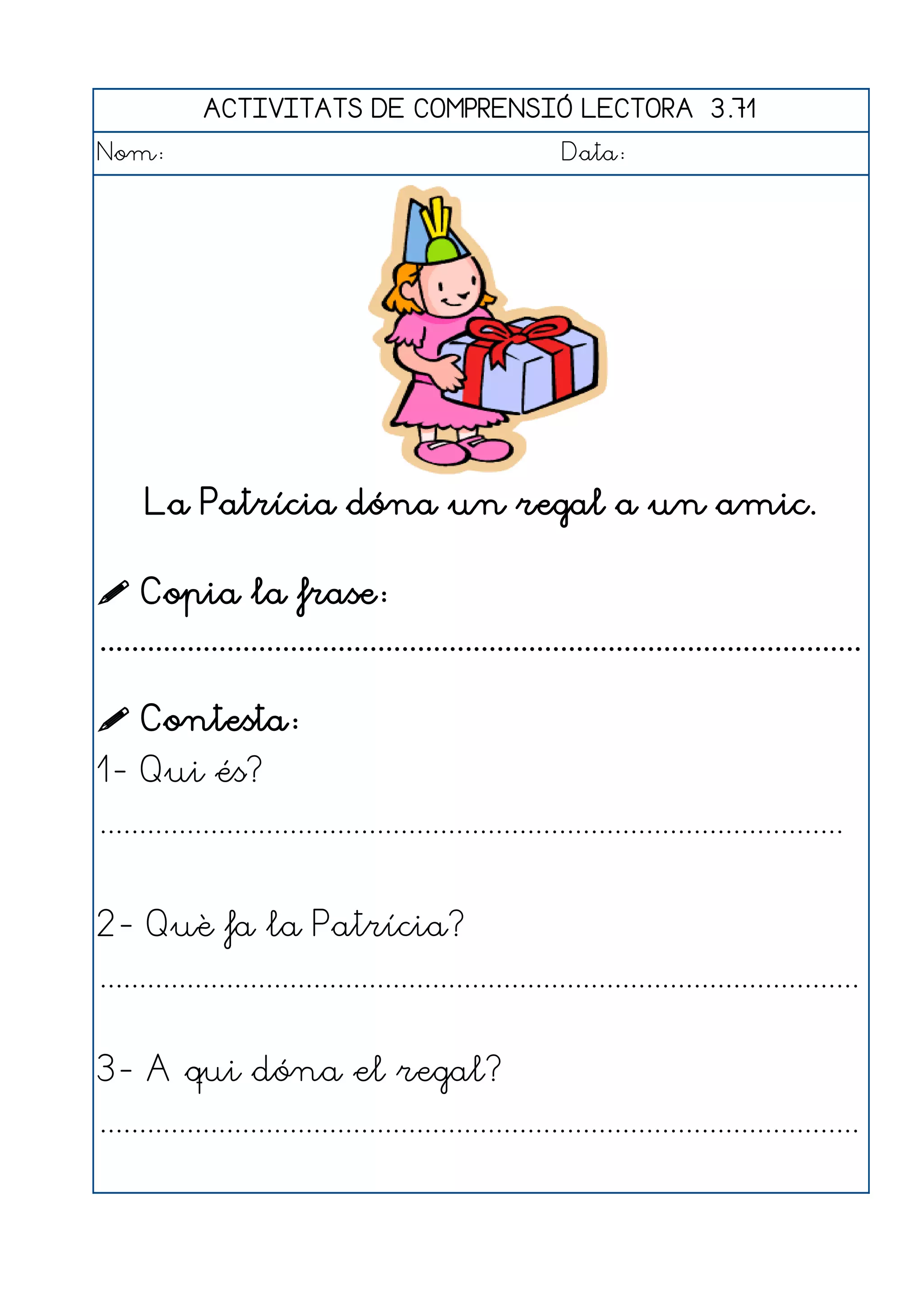ACTIVITATS DE COMPRENSIÓ LECTORA 3.71
Nom:                                                      Data:




      La Patrícia dóna un regal a un amic.

 Copia la frase:
................................................................................................

 Contesta:
1- Qui és?
..............................................................................................


2- Què fa la Patrícia?
................................................................................................


3- A qui dóna el regal?
................................................................................................
 