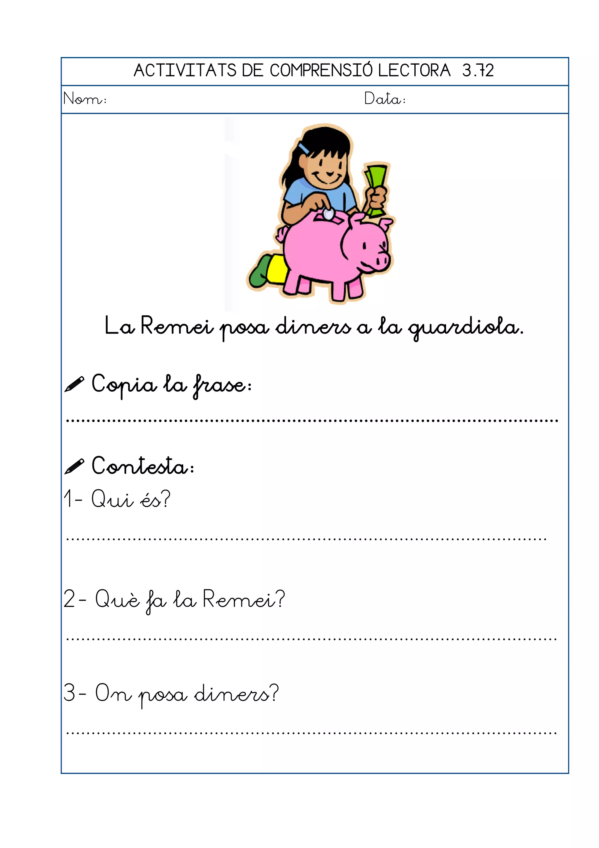 ACTIVITATS DE COMPRENSIÓ LECTORA 3.72
Nom:                                                      Data:




        La Remei posa diners a la guardiola.

 Copia la frase:
................................................................................................

 Contesta:
1- Qui és?
..............................................................................................


2- Què fa la Remei?
................................................................................................


3- On posa diners?
................................................................................................
 