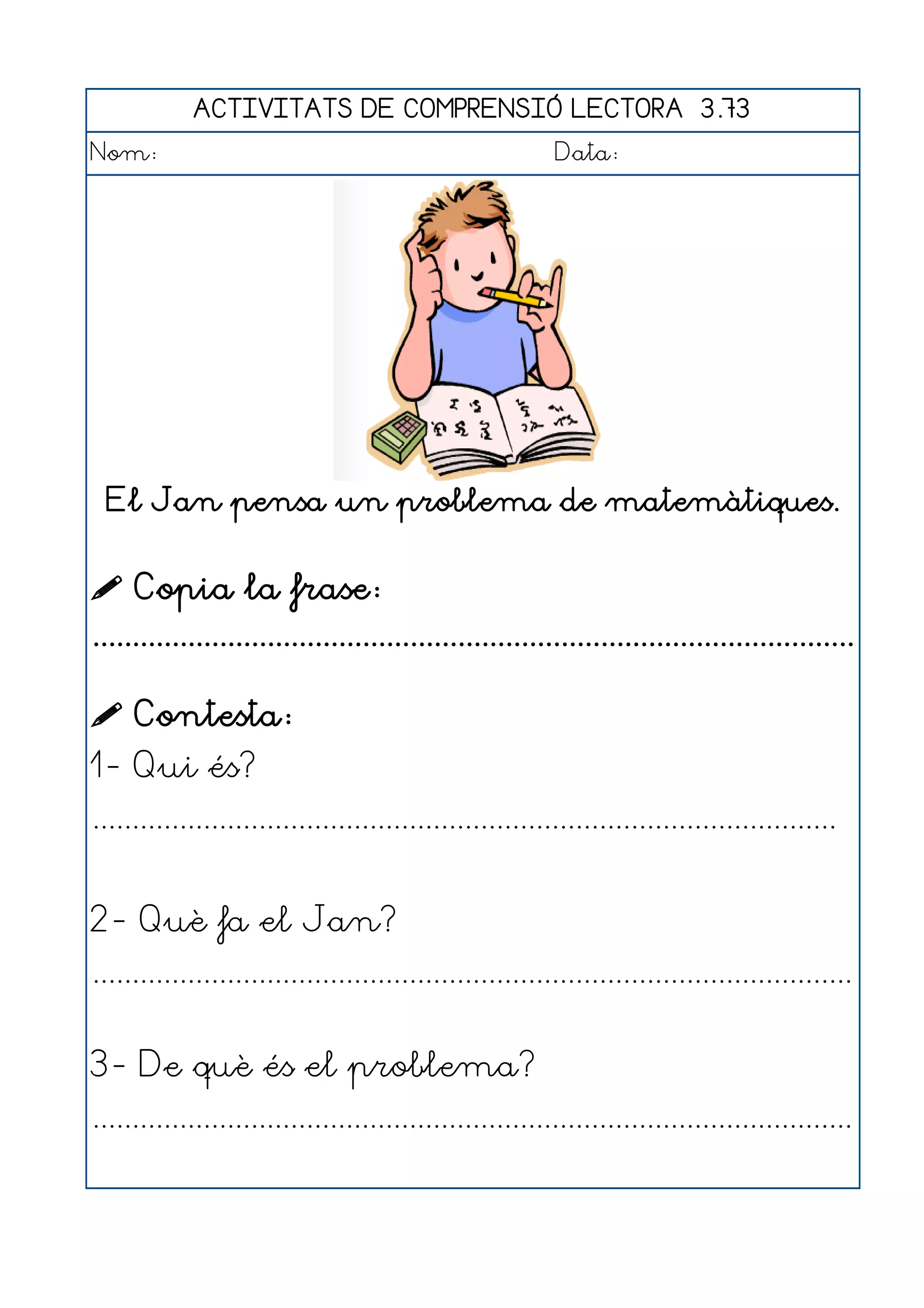ACTIVITATS DE COMPRENSIÓ LECTORA 3.73
Nom:                                                      Data:




  El Jan pensa un problema de matemàtiques.


 Copia la frase:
................................................................................................

 Contesta:
1- Qui és?
..............................................................................................


2- Què fa el Jan?
................................................................................................


3- De què és el problema?
................................................................................................
 