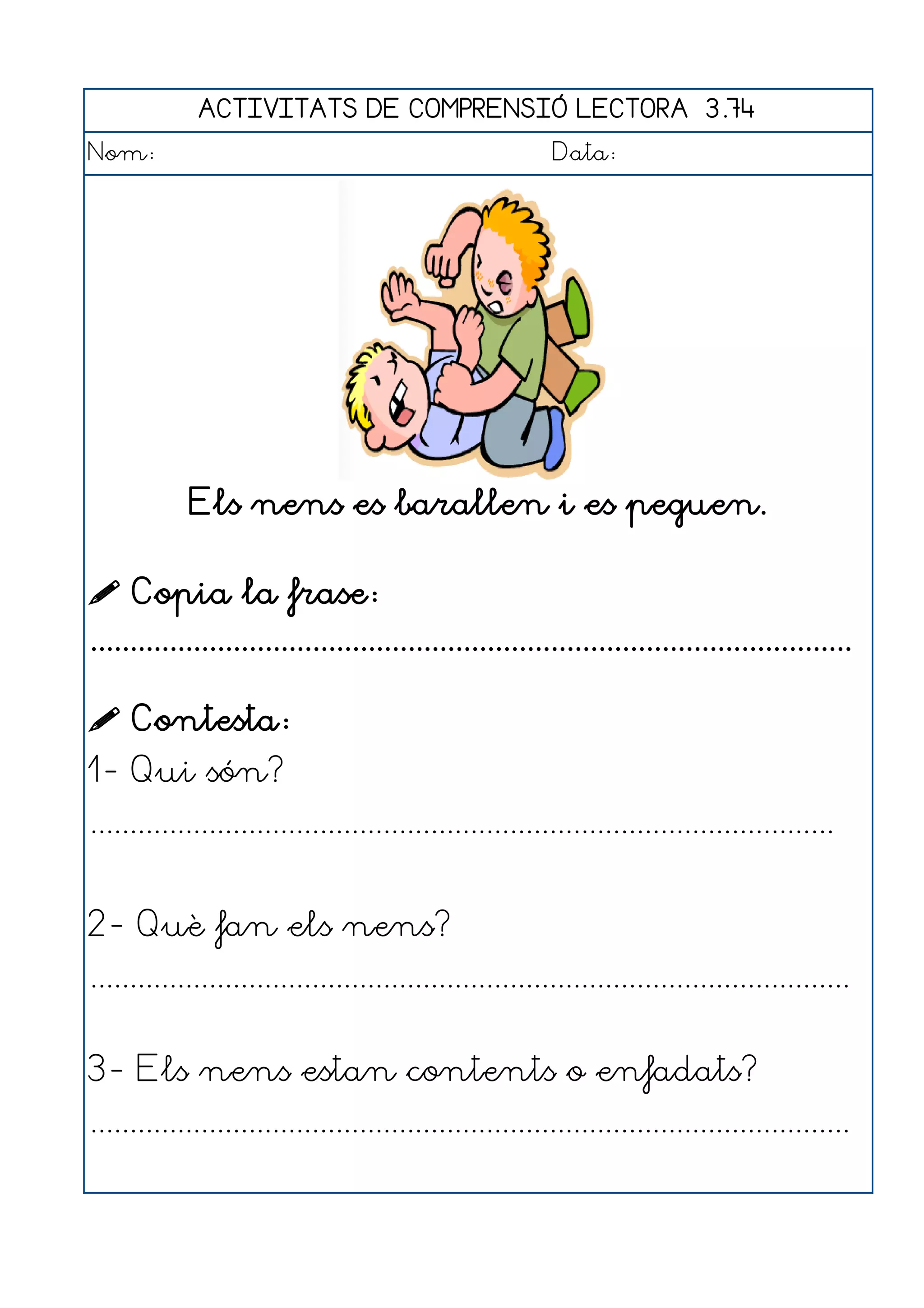 ACTIVITATS DE COMPRENSIÓ LECTORA 3.74
Nom:                                                      Data:




            Els nens es barallen i es peguen.

 Copia la frase:
................................................................................................

 Contesta:
1- Qui són?
..............................................................................................


2- Què fan els nens?
................................................................................................


3- Els nens estan contents o enfadats?
................................................................................................
 